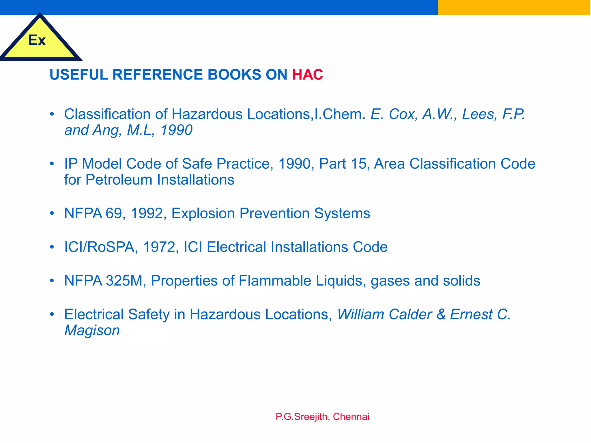 Ex
P.G.Sreejith, Chennai
USEFUL REFERENCE BOOKS ON HAC
• Classification of Hazardous Locations,I.Chem. E. Cox, A.W., Lees, F.P.
and Ang, M.L, 1990
• IP Model Code of Safe Practice, 1990, Part 15, Area Classification Code
for Petroleum Installations
• NFPA 69, 1992, Explosion Prevention Systems
• ICI/RoSPA, 1972, ICI Electrical Installations Code
• NFPA 325M, Properties of Flammable Liquids, gases and solids
• Electrical Safety in Hazardous Locations, William Calder & Ernest C.
Magison
 