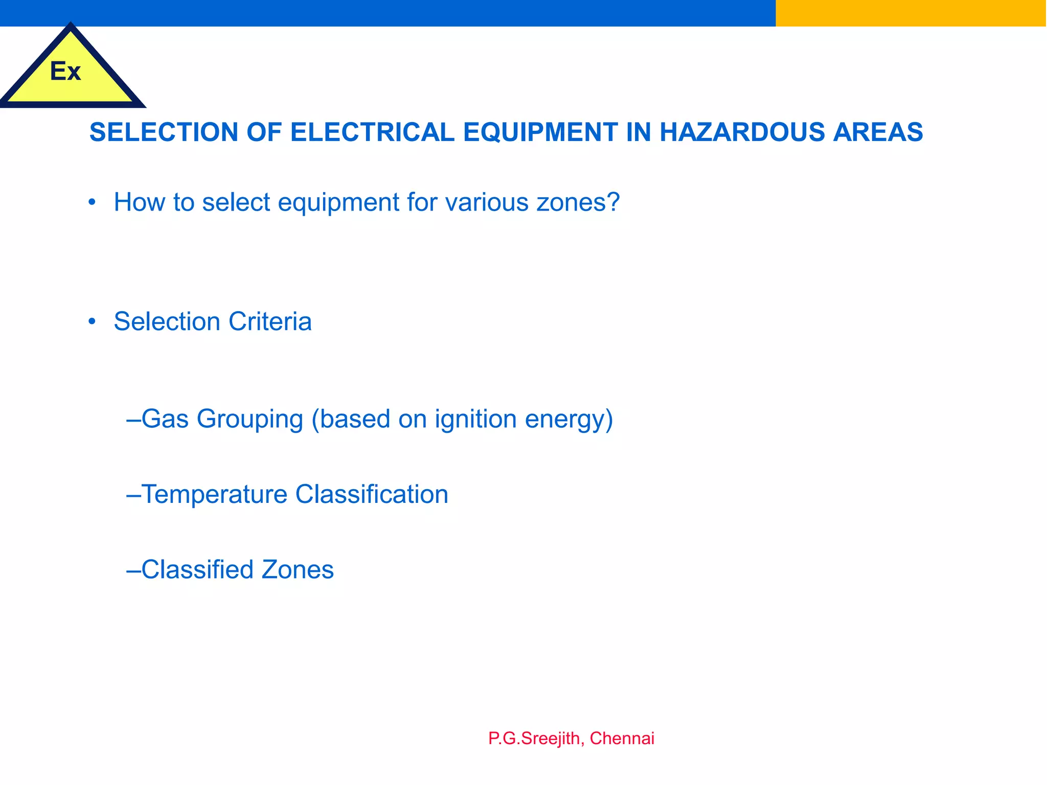 Ex
P.G.Sreejith, Chennai
SELECTION OF ELECTRICAL EQUIPMENT IN HAZARDOUS AREAS
• How to select equipment for various zones?
• Selection Criteria
–Gas Grouping (based on ignition energy)
–Temperature Classification
–Classified Zones
 