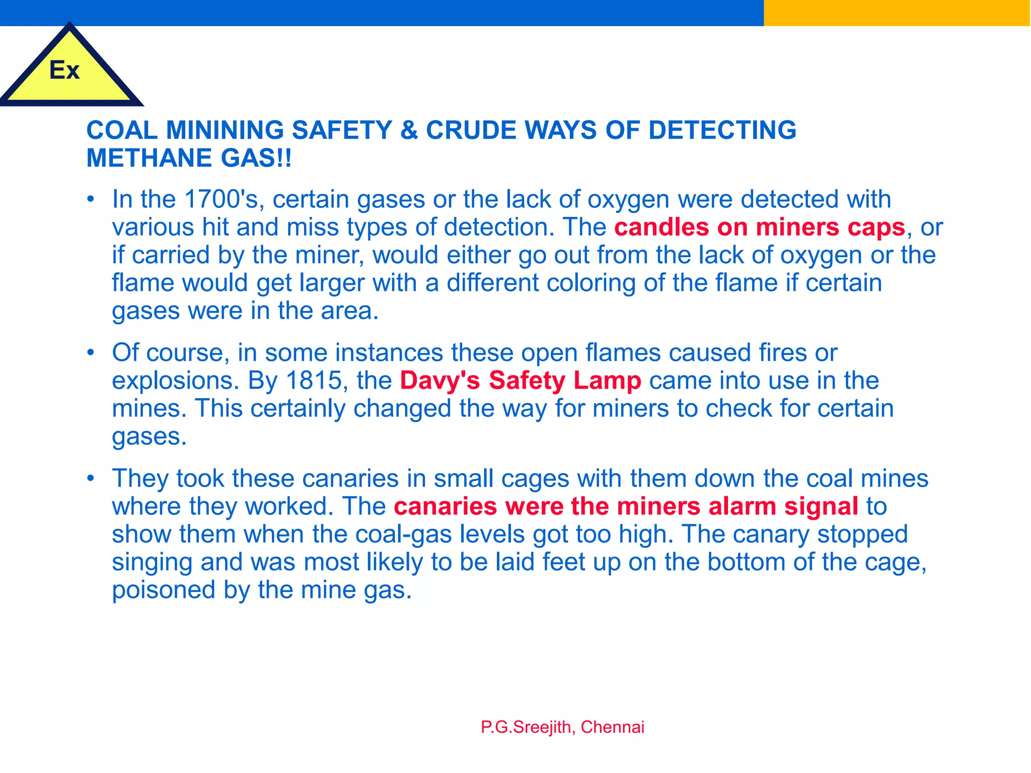 Ex
P.G.Sreejith, Chennai
COAL MININING SAFETY & CRUDE WAYS OF DETECTING
METHANE GAS!!
• In the 1700's, certain gases or the lack of oxygen were detected with
various hit and miss types of detection. The candles on miners caps, or
if carried by the miner, would either go out from the lack of oxygen or the
flame would get larger with a different coloring of the flame if certain
gases were in the area.
• Of course, in some instances these open flames caused fires or
explosions. By 1815, the Davy's Safety Lamp came into use in the
mines. This certainly changed the way for miners to check for certain
gases.
• They took these canaries in small cages with them down the coal mines
where they worked. The canaries were the miners alarm signal to
show them when the coal-gas levels got too high. The canary stopped
singing and was most likely to be laid feet up on the bottom of the cage,
poisoned by the mine gas.
 