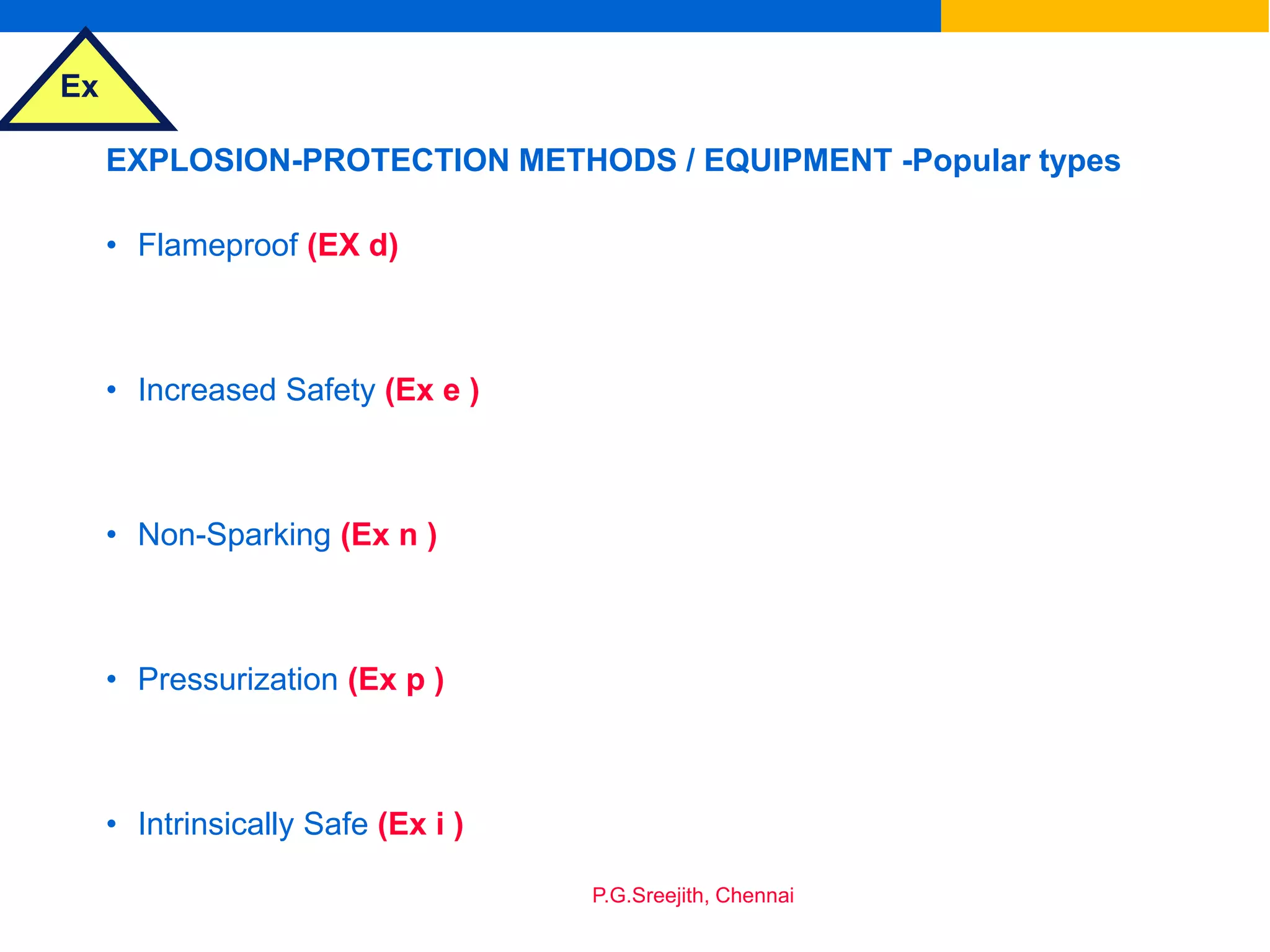 Ex
P.G.Sreejith, Chennai
EXPLOSION-PROTECTION METHODS / EQUIPMENT -Popular types
• Flameproof (EX d)
• Increased Safety (Ex e )
• Non-Sparking (Ex n )
• Pressurization (Ex p )
• Intrinsically Safe (Ex i )
 