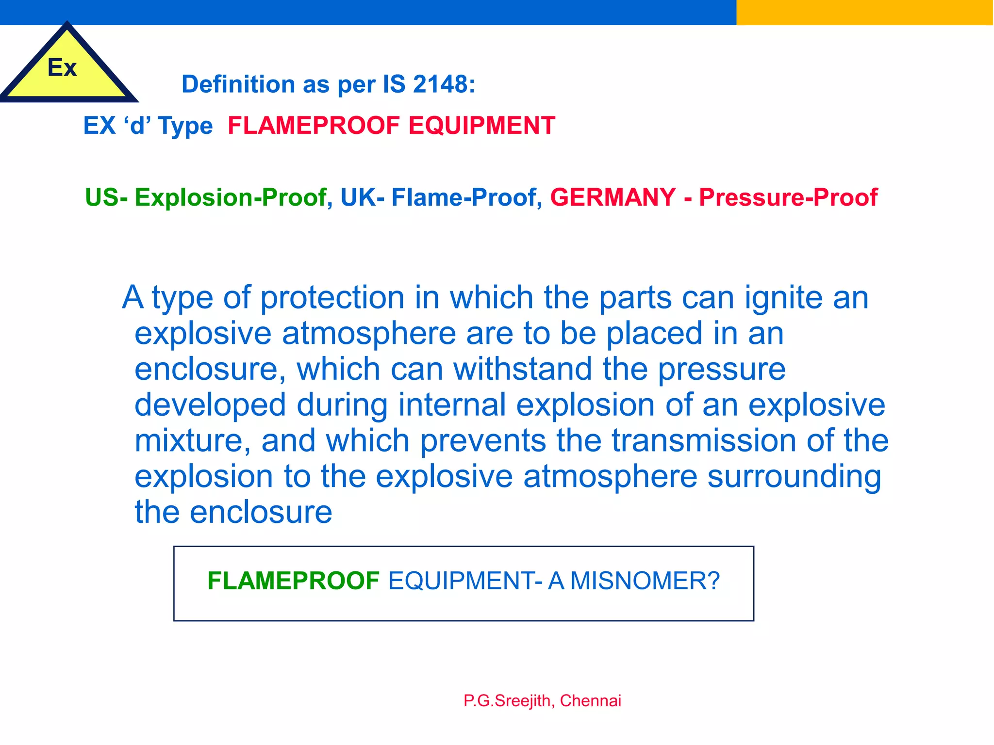 Ex
P.G.Sreejith, Chennai
EX ‘d’ Type FLAMEPROOF EQUIPMENT
Definition as per IS 2148:
US- Explosion-Proof, UK- Flame-Proof, GERMANY - Pressure-Proof
A type of protection in which the parts can ignite an
explosive atmosphere are to be placed in an
enclosure, which can withstand the pressure
developed during internal explosion of an explosive
mixture, and which prevents the transmission of the
explosion to the explosive atmosphere surrounding
the enclosure
FLAMEPROOF EQUIPMENT- A MISNOMER?
 
