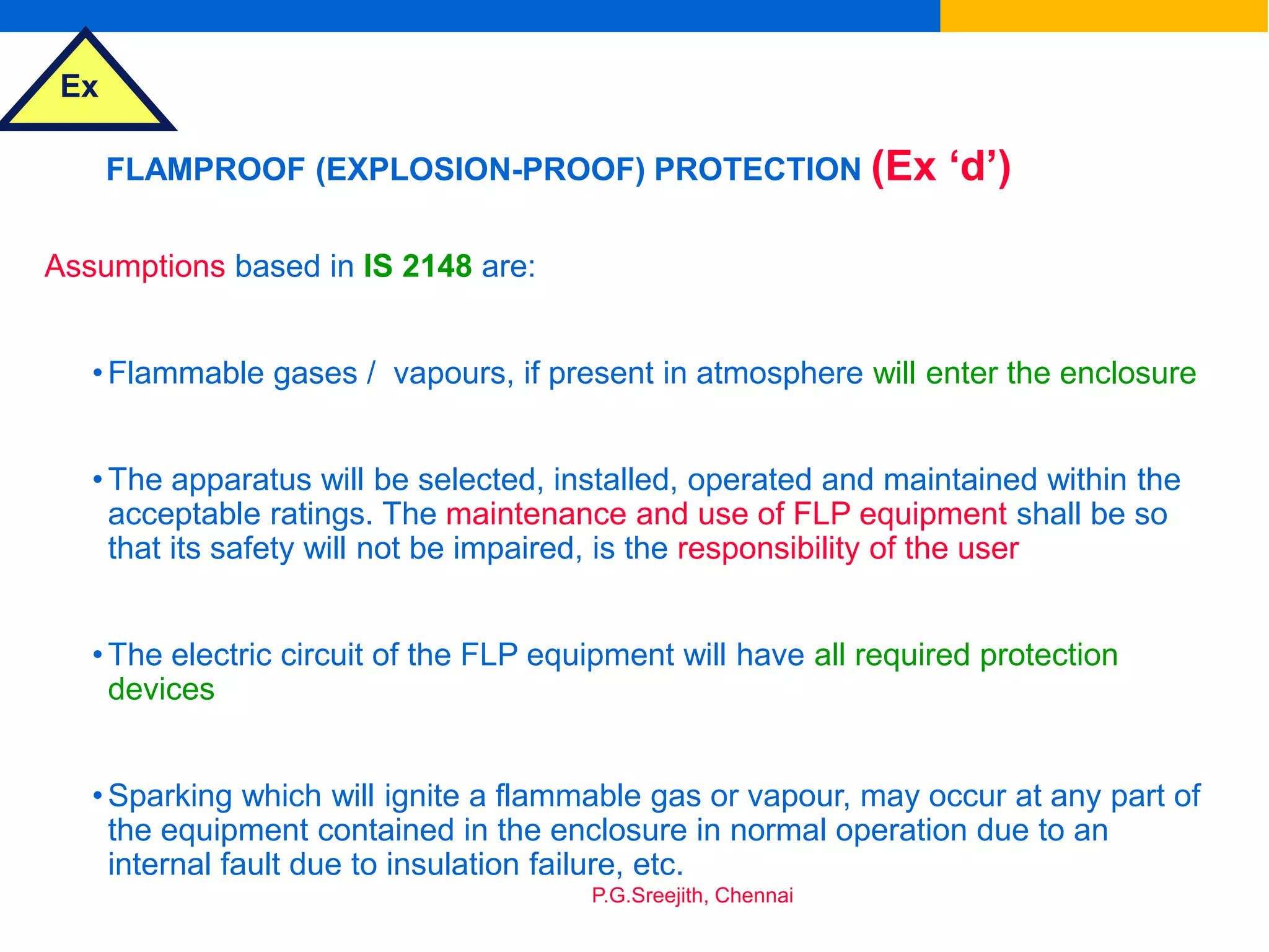 Ex
P.G.Sreejith, Chennai
FLAMPROOF (EXPLOSION-PROOF) PROTECTION (Ex ‘d’)
Assumptions based in IS 2148 are:
•Flammable gases / vapours, if present in atmosphere will enter the enclosure
•The apparatus will be selected, installed, operated and maintained within the
acceptable ratings. The maintenance and use of FLP equipment shall be so
that its safety will not be impaired, is the responsibility of the user
•The electric circuit of the FLP equipment will have all required protection
devices
•Sparking which will ignite a flammable gas or vapour, may occur at any part of
the equipment contained in the enclosure in normal operation due to an
internal fault due to insulation failure, etc.
 