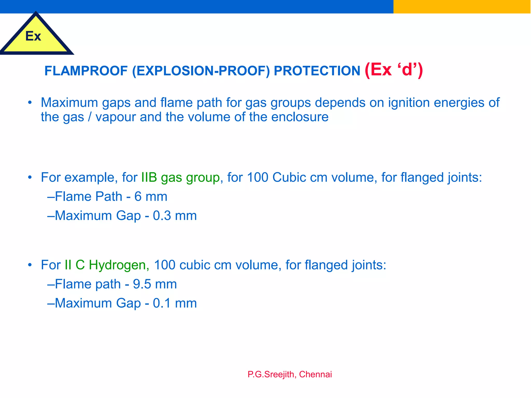 Ex
P.G.Sreejith, Chennai
FLAMPROOF (EXPLOSION-PROOF) PROTECTION (Ex ‘d’)
• Maximum gaps and flame path for gas groups depends on ignition energies of
the gas / vapour and the volume of the enclosure
• For example, for IIB gas group, for 100 Cubic cm volume, for flanged joints:
–Flame Path - 6 mm
–Maximum Gap - 0.3 mm
• For II C Hydrogen, 100 cubic cm volume, for flanged joints:
–Flame path - 9.5 mm
–Maximum Gap - 0.1 mm
 