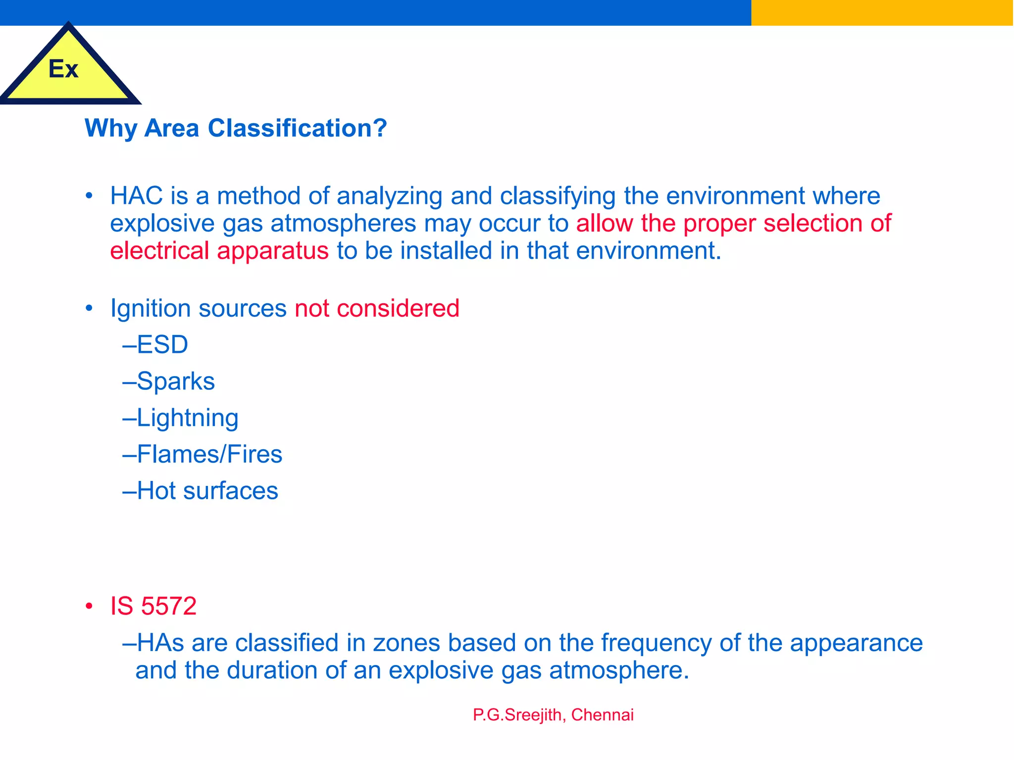 Ex
P.G.Sreejith, Chennai
Why Area Classification?
• HAC is a method of analyzing and classifying the environment where
explosive gas atmospheres may occur to allow the proper selection of
electrical apparatus to be installed in that environment.
• Ignition sources not considered
–ESD
–Sparks
–Lightning
–Flames/Fires
–Hot surfaces
• IS 5572
–HAs are classified in zones based on the frequency of the appearance
and the duration of an explosive gas atmosphere.
 