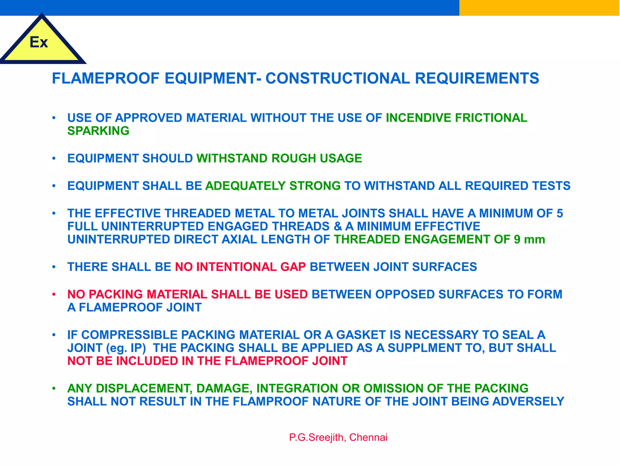 Ex
P.G.Sreejith, Chennai
FLAMEPROOF EQUIPMENT- CONSTRUCTIONAL REQUIREMENTS
• USE OF APPROVED MATERIAL WITHOUT THE USE OF INCENDIVE FRICTIONAL
SPARKING
• EQUIPMENT SHOULD WITHSTAND ROUGH USAGE
• EQUIPMENT SHALL BE ADEQUATELY STRONG TO WITHSTAND ALL REQUIRED TESTS
• THE EFFECTIVE THREADED METAL TO METAL JOINTS SHALL HAVE A MINIMUM OF 5
FULL UNINTERRUPTED ENGAGED THREADS & A MINIMUM EFFECTIVE
UNINTERRUPTED DIRECT AXIAL LENGTH OF THREADED ENGAGEMENT OF 9 mm
• THERE SHALL BE NO INTENTIONAL GAP BETWEEN JOINT SURFACES
• NO PACKING MATERIAL SHALL BE USED BETWEEN OPPOSED SURFACES TO FORM
A FLAMEPROOF JOINT
• IF COMPRESSIBLE PACKING MATERIAL OR A GASKET IS NECESSARY TO SEAL A
JOINT (eg. IP) THE PACKING SHALL BE APPLIED AS A SUPPLMENT TO, BUT SHALL
NOT BE INCLUDED IN THE FLAMEPROOF JOINT
• ANY DISPLACEMENT, DAMAGE, INTEGRATION OR OMISSION OF THE PACKING
SHALL NOT RESULT IN THE FLAMPROOF NATURE OF THE JOINT BEING ADVERSELY
 