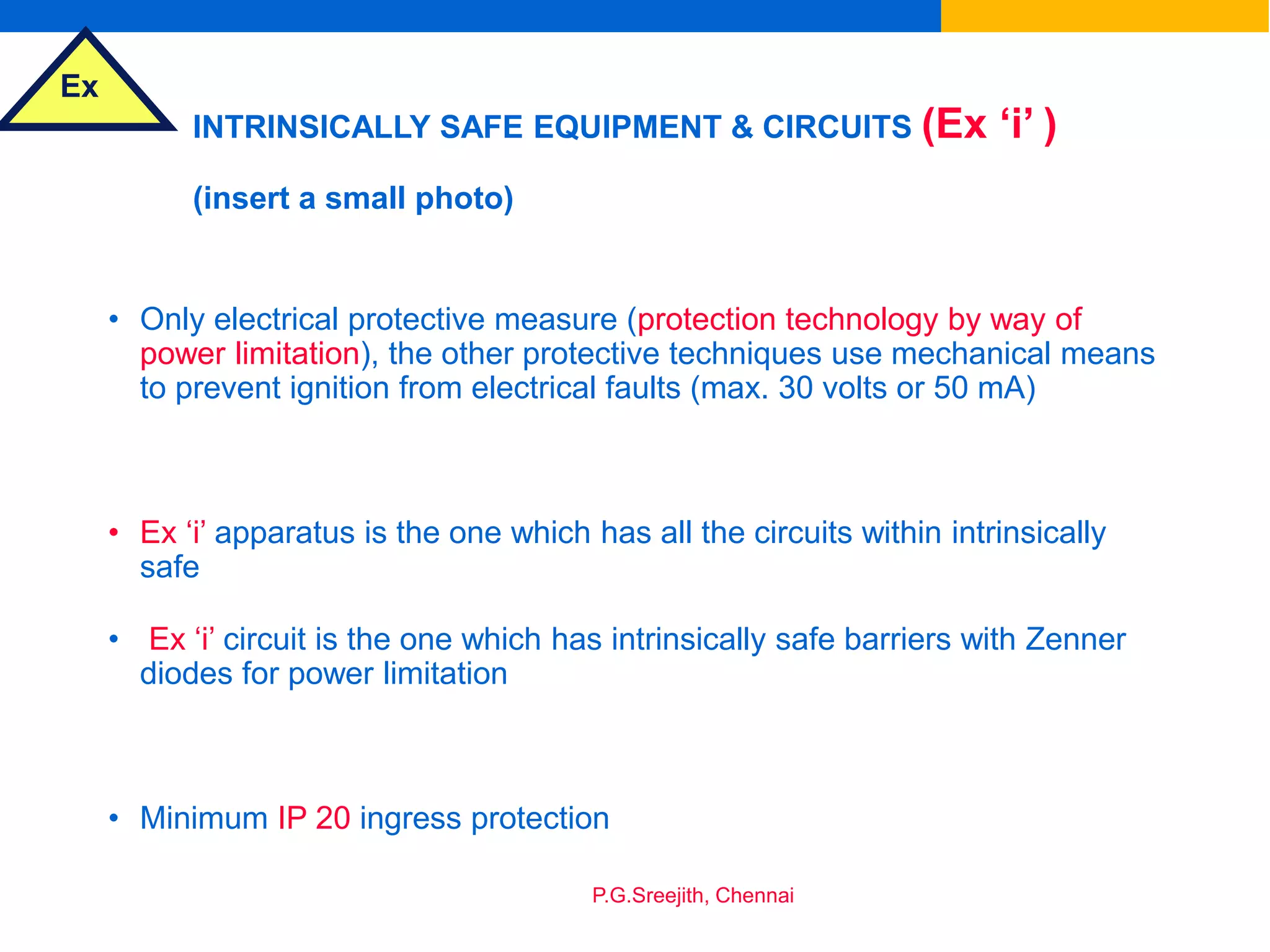 Ex
P.G.Sreejith, Chennai
INTRINSICALLY SAFE EQUIPMENT & CIRCUITS (Ex ‘i’ )
(insert a small photo)
• Only electrical protective measure (protection technology by way of
power limitation), the other protective techniques use mechanical means
to prevent ignition from electrical faults (max. 30 volts or 50 mA)
• Ex ‘i’ apparatus is the one which has all the circuits within intrinsically
safe
• Ex ‘i’ circuit is the one which has intrinsically safe barriers with Zenner
diodes for power limitation
• Minimum IP 20 ingress protection
 