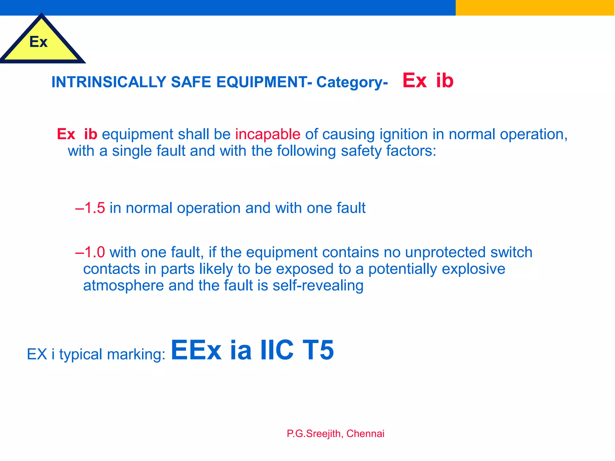 Ex
P.G.Sreejith, Chennai
INTRINSICALLY SAFE EQUIPMENT- Category- Ex ib
Ex ib equipment shall be incapable of causing ignition in normal operation,
with a single fault and with the following safety factors:
–1.5 in normal operation and with one fault
–1.0 with one fault, if the equipment contains no unprotected switch
contacts in parts likely to be exposed to a potentially explosive
atmosphere and the fault is self-revealing
EX i typical marking: EEx ia IIC T5
 