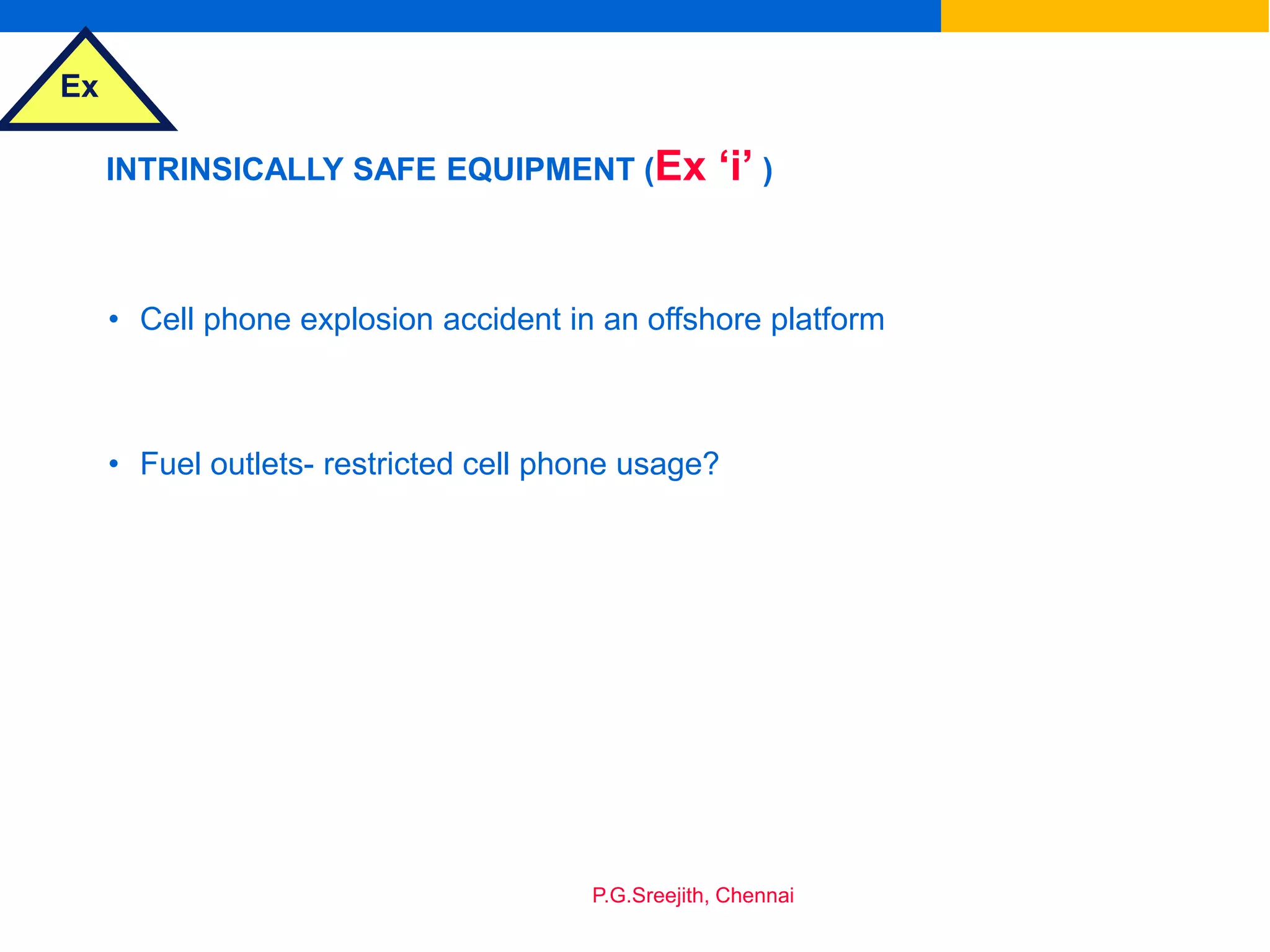 Ex
P.G.Sreejith, Chennai
INTRINSICALLY SAFE EQUIPMENT (Ex ‘i’ )
• Cell phone explosion accident in an offshore platform
• Fuel outlets- restricted cell phone usage?
 
