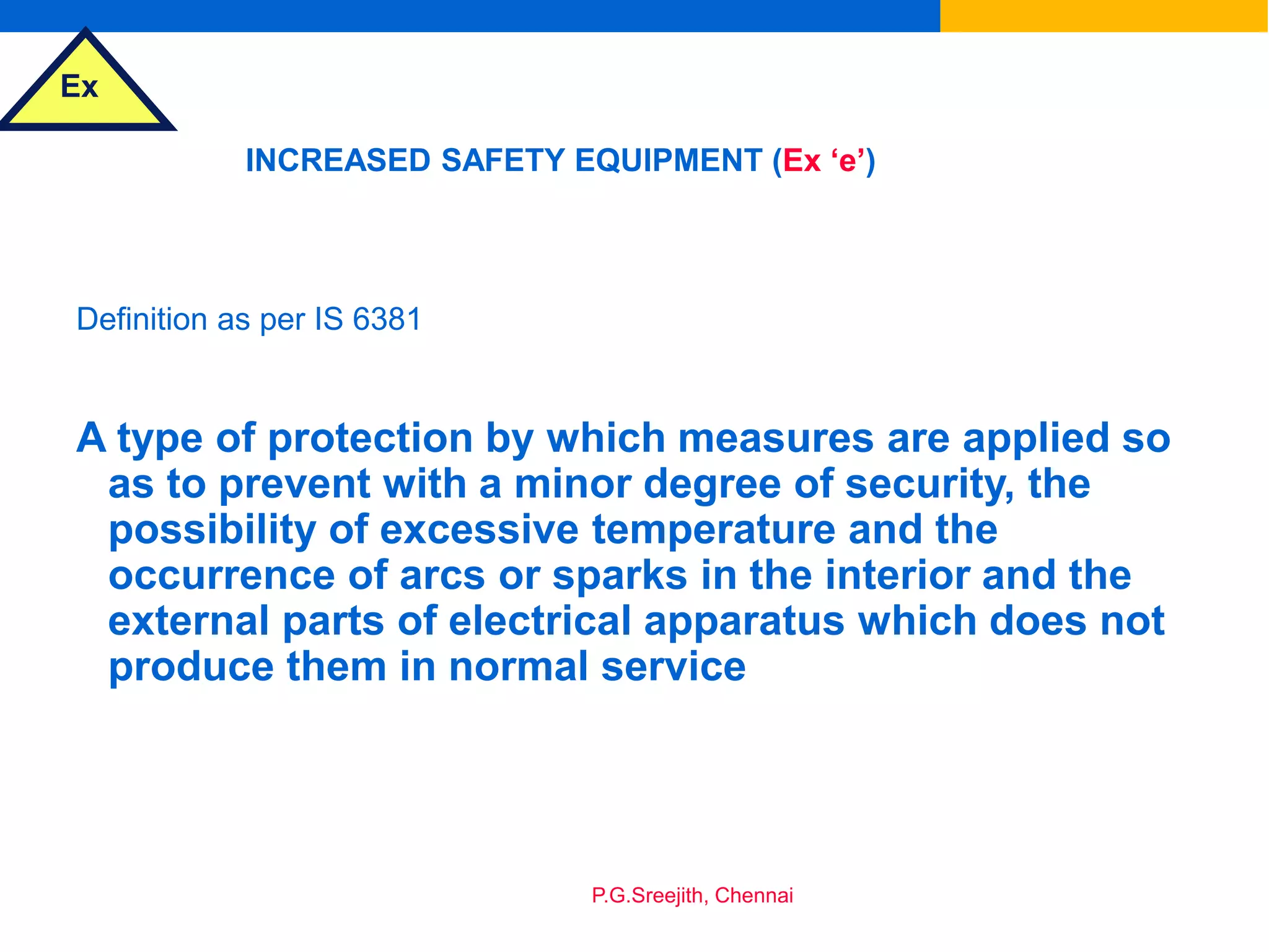 Ex
P.G.Sreejith, Chennai
INCREASED SAFETY EQUIPMENT (Ex ‘e’)
Definition as per IS 6381
A type of protection by which measures are applied so
as to prevent with a minor degree of security, the
possibility of excessive temperature and the
occurrence of arcs or sparks in the interior and the
external parts of electrical apparatus which does not
produce them in normal service
 