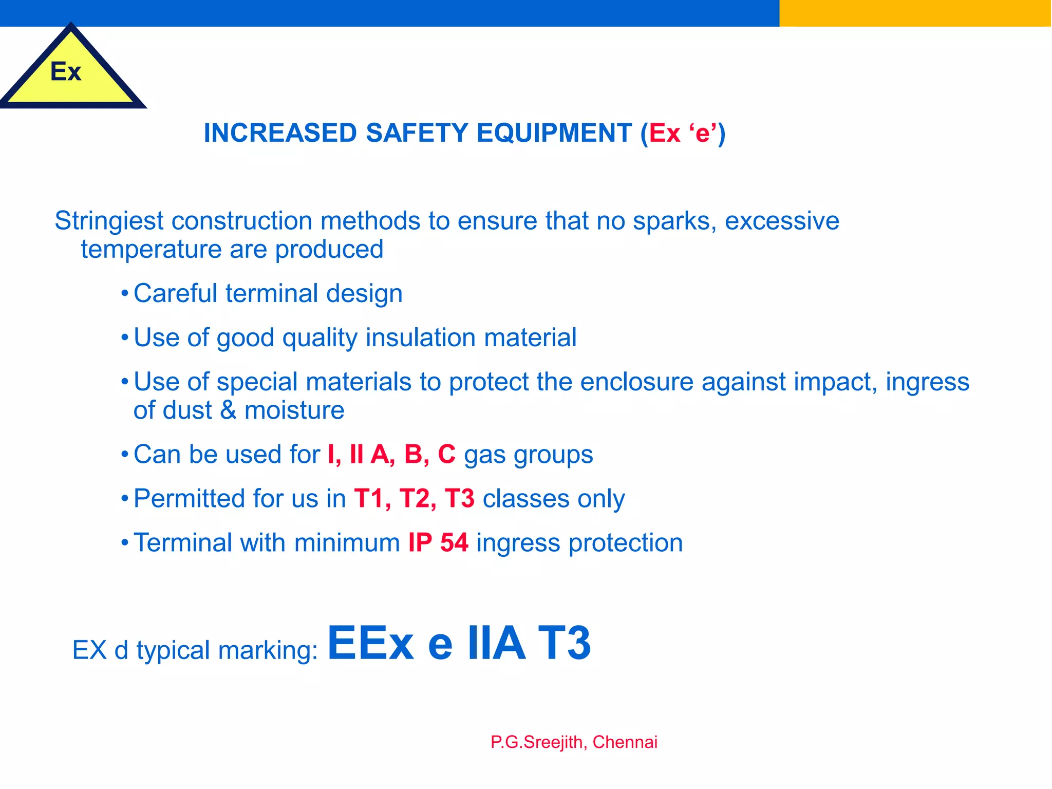 Ex
P.G.Sreejith, Chennai
INCREASED SAFETY EQUIPMENT (Ex ‘e’)
Stringiest construction methods to ensure that no sparks, excessive
temperature are produced
•Careful terminal design
•Use of good quality insulation material
•Use of special materials to protect the enclosure against impact, ingress
of dust & moisture
•Can be used for I, II A, B, C gas groups
•Permitted for us in T1, T2, T3 classes only
•Terminal with minimum IP 54 ingress protection
EX d typical marking: EEx e IIA T3
 