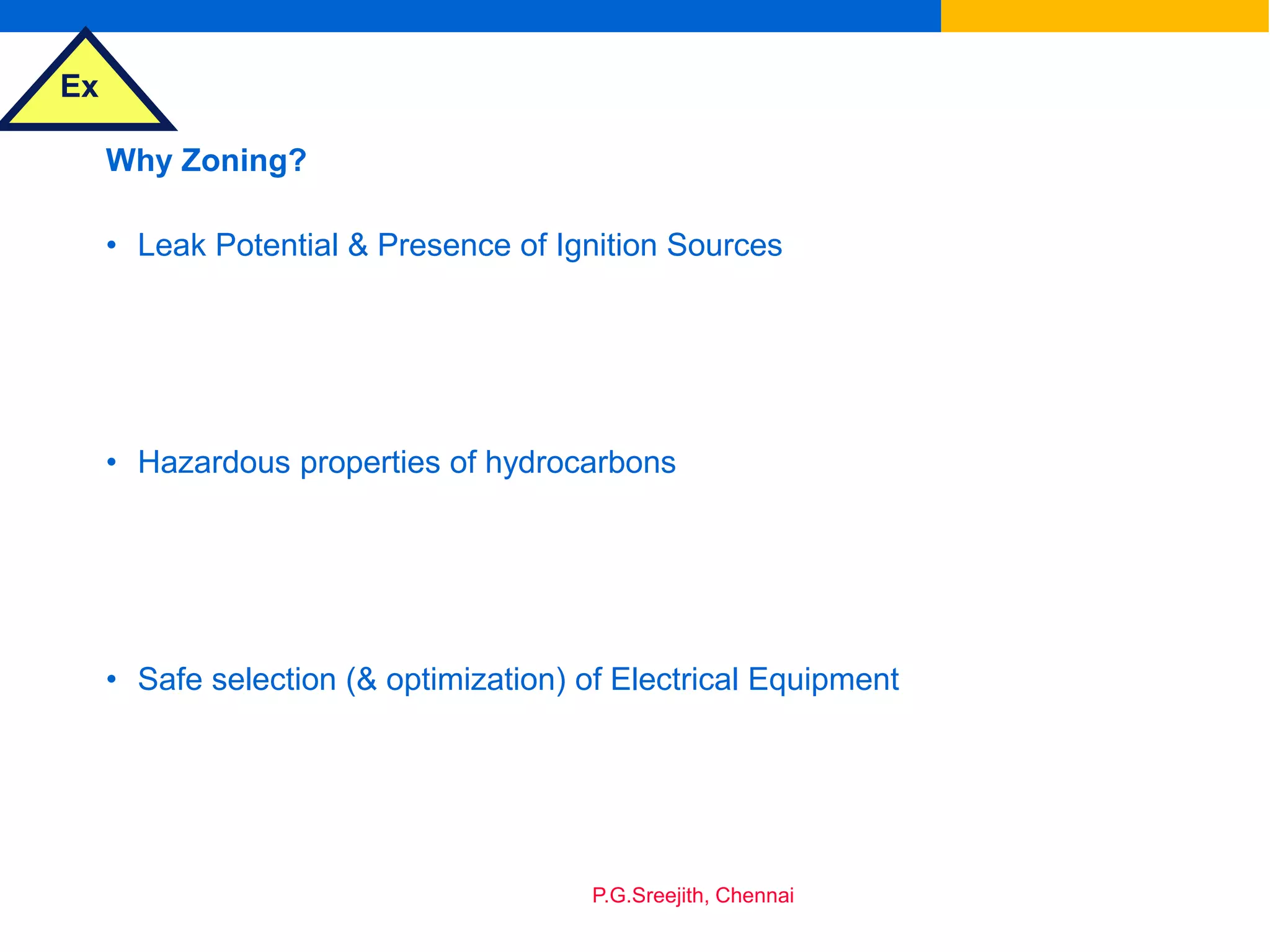 Ex
P.G.Sreejith, Chennai
Why Zoning?
• Leak Potential & Presence of Ignition Sources
• Hazardous properties of hydrocarbons
• Safe selection (& optimization) of Electrical Equipment
 