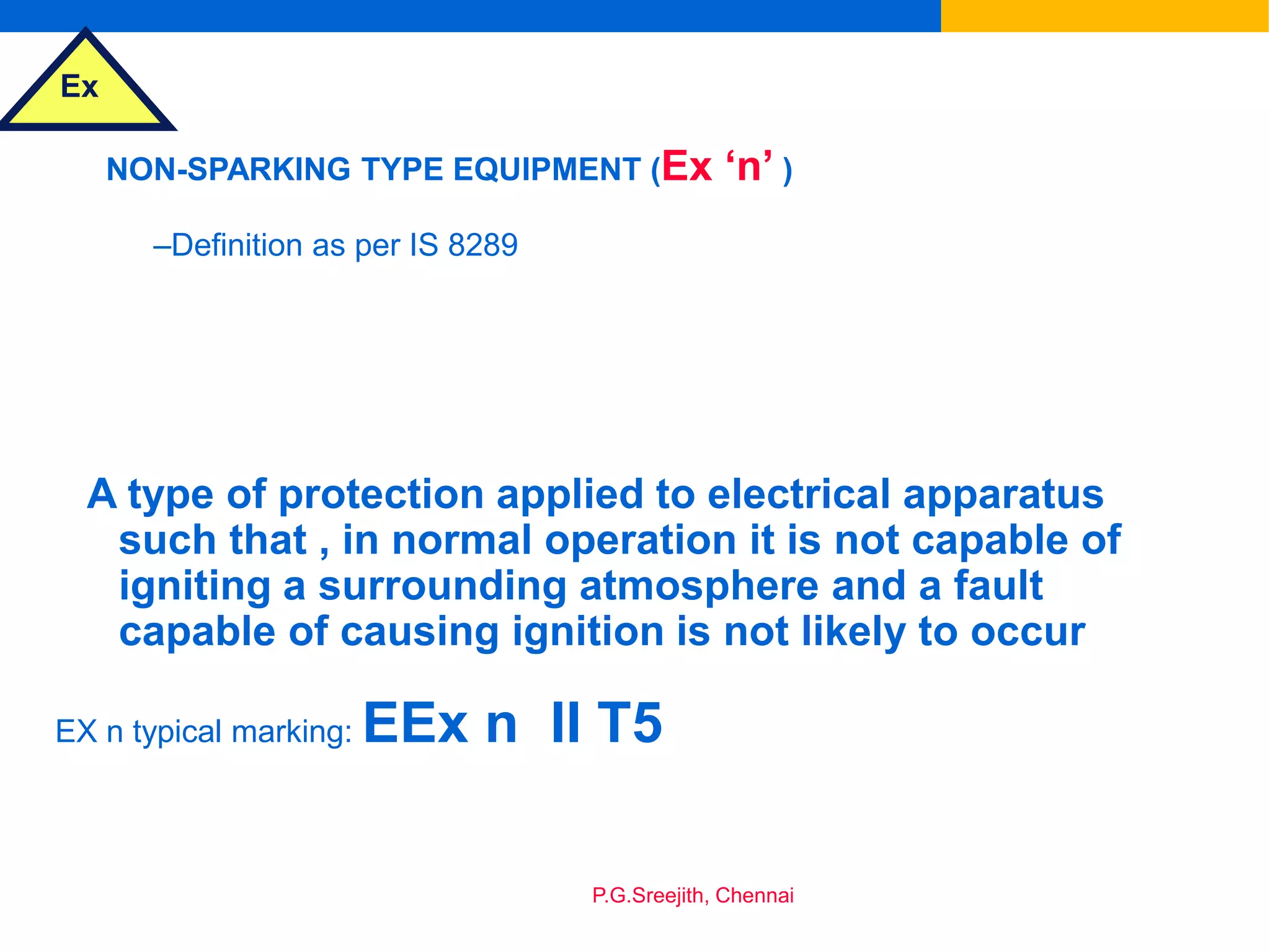 Ex
P.G.Sreejith, Chennai
NON-SPARKING TYPE EQUIPMENT (Ex ‘n’ )
–Definition as per IS 8289
A type of protection applied to electrical apparatus
such that , in normal operation it is not capable of
igniting a surrounding atmosphere and a fault
capable of causing ignition is not likely to occur
EX n typical marking: EEx n II T5
 