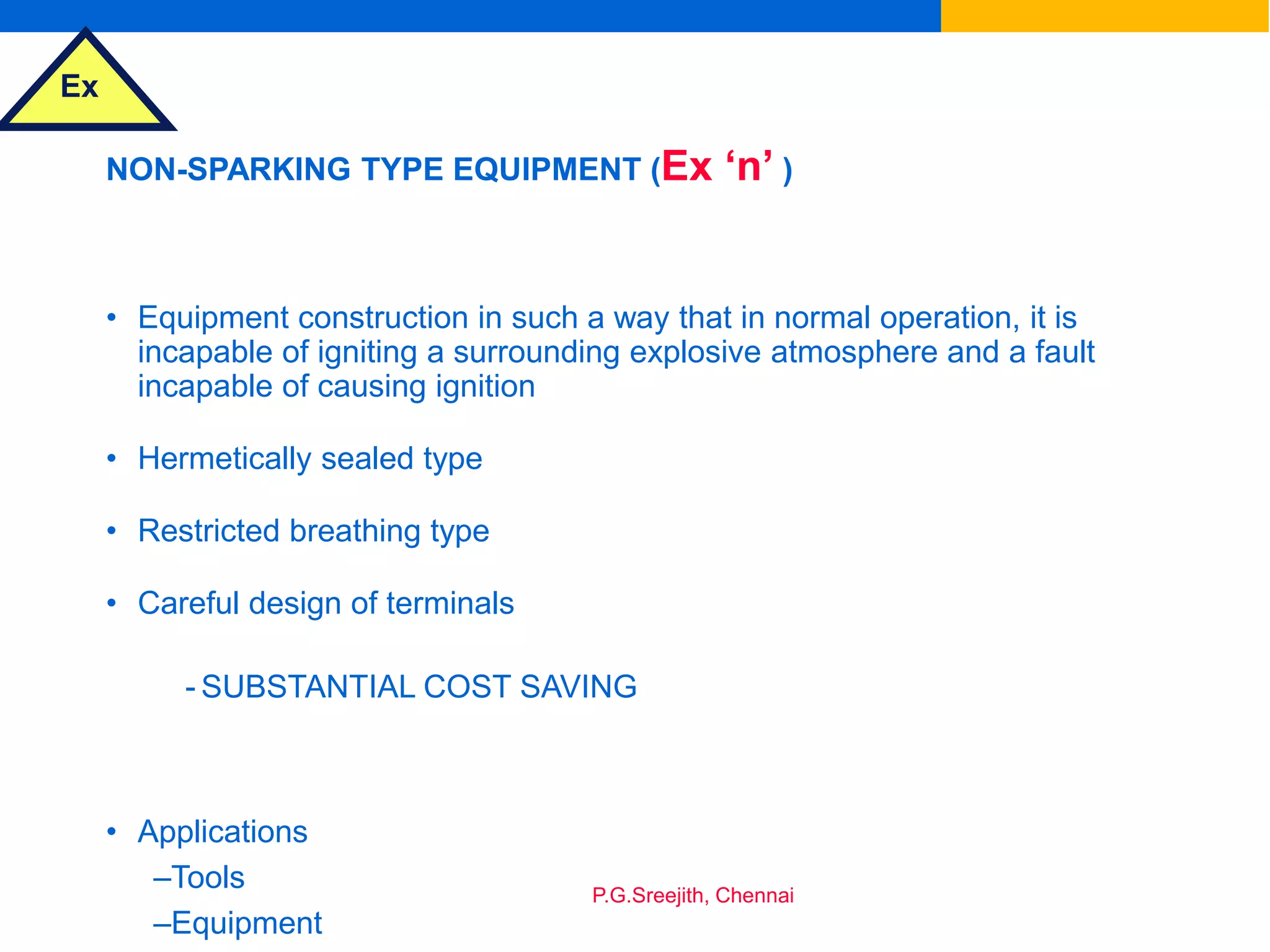 Ex
P.G.Sreejith, Chennai
NON-SPARKING TYPE EQUIPMENT (Ex ‘n’ )
• Equipment construction in such a way that in normal operation, it is
incapable of igniting a surrounding explosive atmosphere and a fault
incapable of causing ignition
• Hermetically sealed type
• Restricted breathing type
• Careful design of terminals
- SUBSTANTIAL COST SAVING
• Applications
–Tools
–Equipment
 