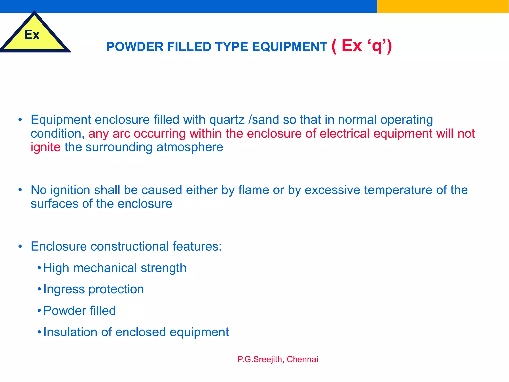 Ex
P.G.Sreejith, Chennai
POWDER FILLED TYPE EQUIPMENT ( Ex ‘q’)
• Equipment enclosure filled with quartz /sand so that in normal operating
condition, any arc occurring within the enclosure of electrical equipment will not
ignite the surrounding atmosphere
• No ignition shall be caused either by flame or by excessive temperature of the
surfaces of the enclosure
• Enclosure constructional features:
•High mechanical strength
•Ingress protection
•Powder filled
•Insulation of enclosed equipment
 