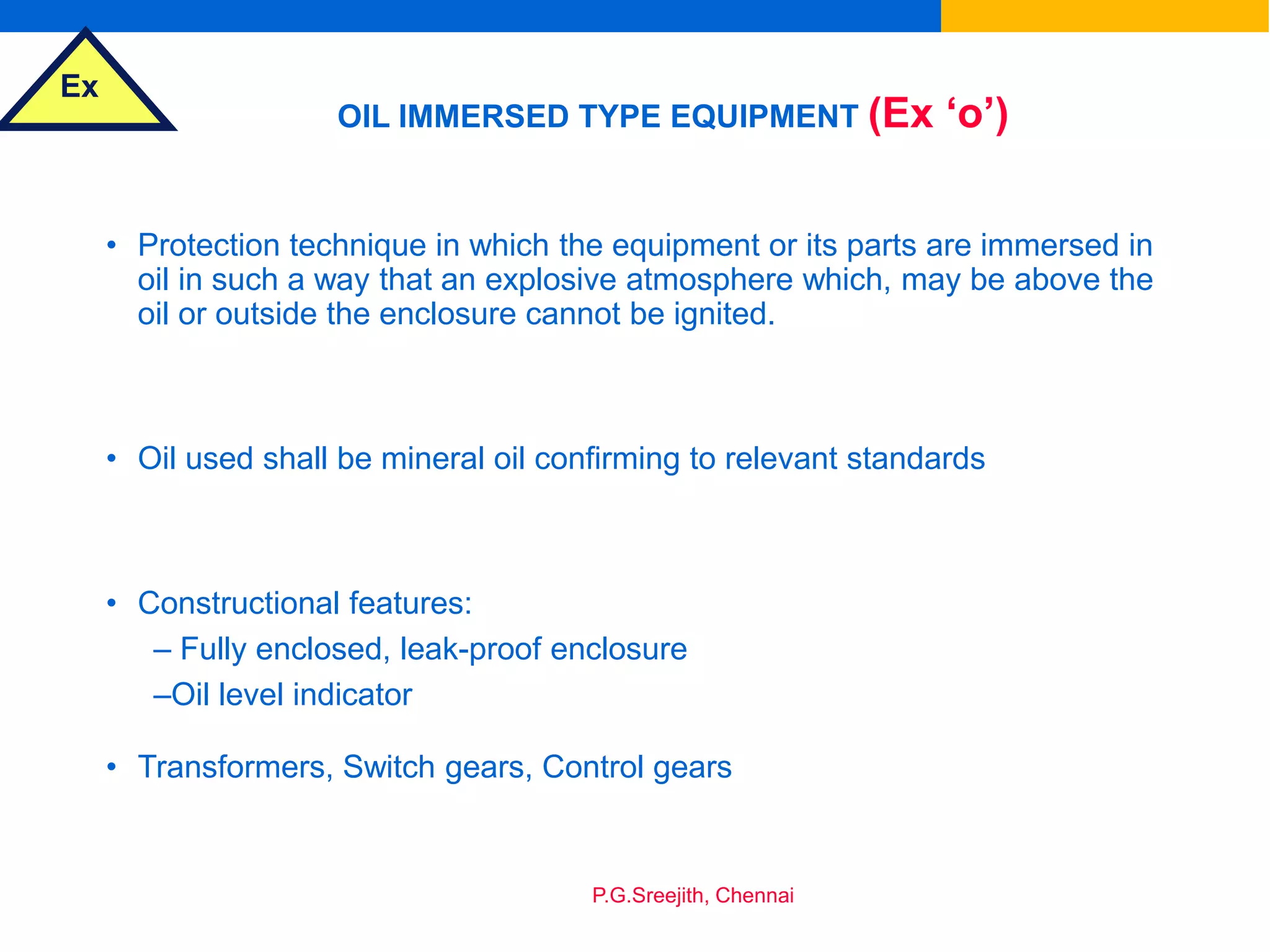 Ex
P.G.Sreejith, Chennai
OIL IMMERSED TYPE EQUIPMENT (Ex ‘o’)
• Protection technique in which the equipment or its parts are immersed in
oil in such a way that an explosive atmosphere which, may be above the
oil or outside the enclosure cannot be ignited.
• Oil used shall be mineral oil confirming to relevant standards
• Constructional features:
– Fully enclosed, leak-proof enclosure
–Oil level indicator
• Transformers, Switch gears, Control gears
 