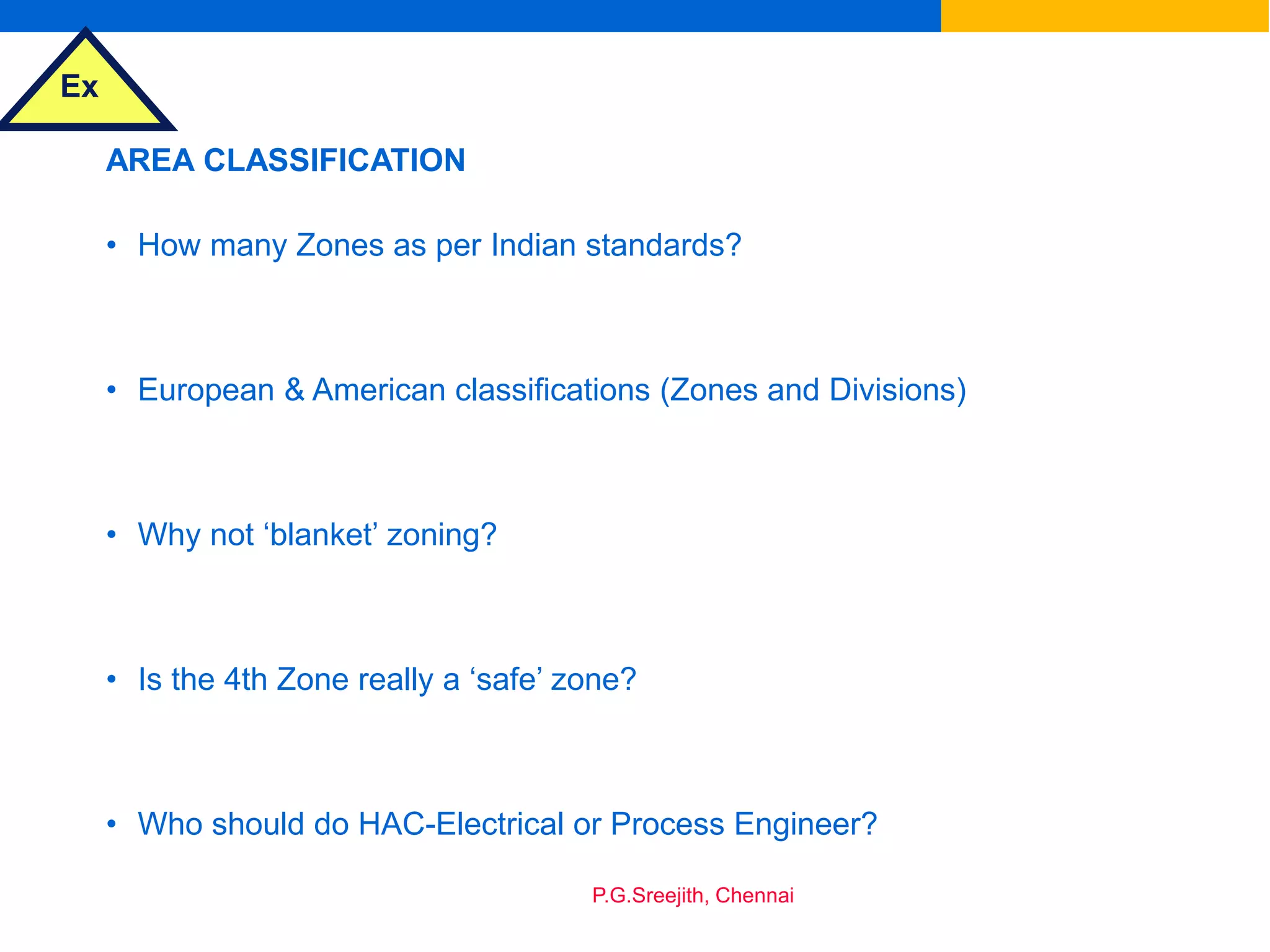Ex
P.G.Sreejith, Chennai
AREA CLASSIFICATION
• How many Zones as per Indian standards?
• European & American classifications (Zones and Divisions)
• Why not ‘blanket’ zoning?
• Is the 4th Zone really a ‘safe’ zone?
• Who should do HAC-Electrical or Process Engineer?
 