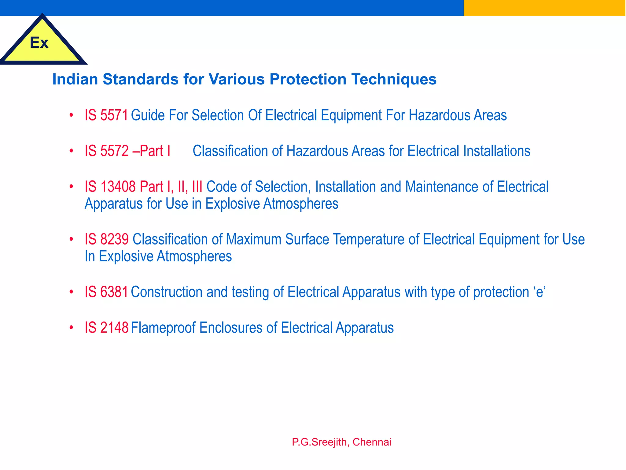 Ex
P.G.Sreejith, Chennai
Indian Standards for Various Protection Techniques
• IS 5571Guide For Selection Of Electrical Equipment For Hazardous Areas
• IS 5572 –Part I Classification of Hazardous Areas for Electrical Installations
• IS 13408 Part I, II, III Code of Selection, Installation and Maintenance of Electrical
Apparatus for Use in Explosive Atmospheres
• IS 8239 Classification of Maximum Surface Temperature of Electrical Equipment for Use
In Explosive Atmospheres
• IS 6381Construction and testing of Electrical Apparatus with type of protection ‘e’
• IS 2148Flameproof Enclosures of Electrical Apparatus
 
