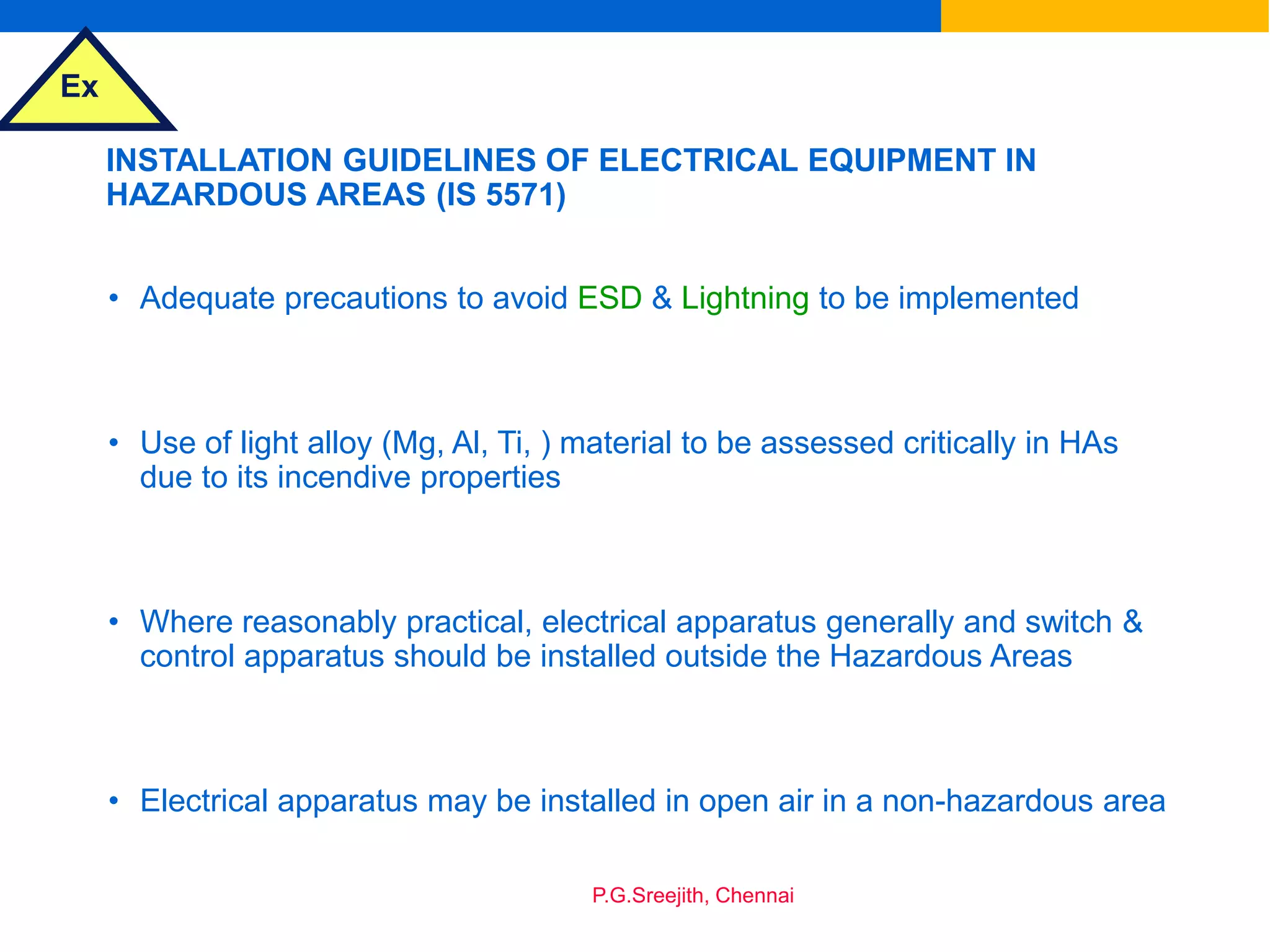 Ex
P.G.Sreejith, Chennai
INSTALLATION GUIDELINES OF ELECTRICAL EQUIPMENT IN
HAZARDOUS AREAS (IS 5571)
• Adequate precautions to avoid ESD & Lightning to be implemented
• Use of light alloy (Mg, Al, Ti, ) material to be assessed critically in HAs
due to its incendive properties
• Where reasonably practical, electrical apparatus generally and switch &
control apparatus should be installed outside the Hazardous Areas
• Electrical apparatus may be installed in open air in a non-hazardous area
 