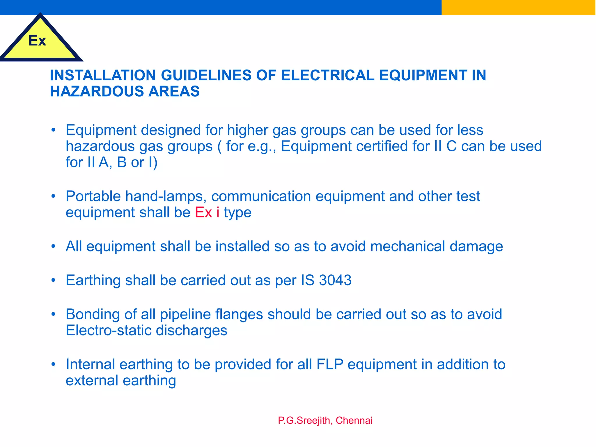 Ex
P.G.Sreejith, Chennai
INSTALLATION GUIDELINES OF ELECTRICAL EQUIPMENT IN
HAZARDOUS AREAS
• Equipment designed for higher gas groups can be used for less
hazardous gas groups ( for e.g., Equipment certified for II C can be used
for II A, B or I)
• Portable hand-lamps, communication equipment and other test
equipment shall be Ex i type
• All equipment shall be installed so as to avoid mechanical damage
• Earthing shall be carried out as per IS 3043
• Bonding of all pipeline flanges should be carried out so as to avoid
Electro-static discharges
• Internal earthing to be provided for all FLP equipment in addition to
external earthing
 