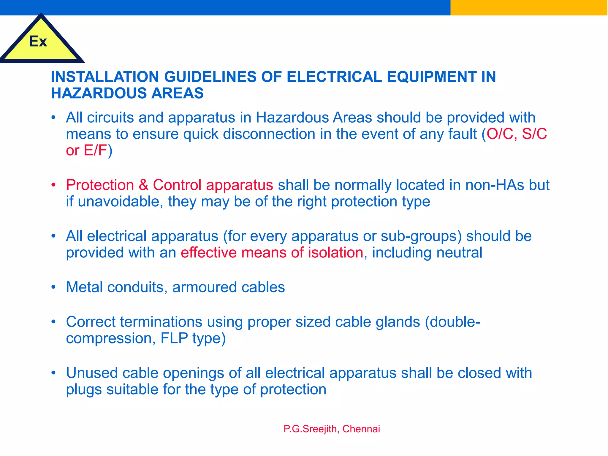 Ex
P.G.Sreejith, Chennai
INSTALLATION GUIDELINES OF ELECTRICAL EQUIPMENT IN
HAZARDOUS AREAS
• All circuits and apparatus in Hazardous Areas should be provided with
means to ensure quick disconnection in the event of any fault (O/C, S/C
or E/F)
• Protection & Control apparatus shall be normally located in non-HAs but
if unavoidable, they may be of the right protection type
• All electrical apparatus (for every apparatus or sub-groups) should be
provided with an effective means of isolation, including neutral
• Metal conduits, armoured cables
• Correct terminations using proper sized cable glands (double-
compression, FLP type)
• Unused cable openings of all electrical apparatus shall be closed with
plugs suitable for the type of protection
 
