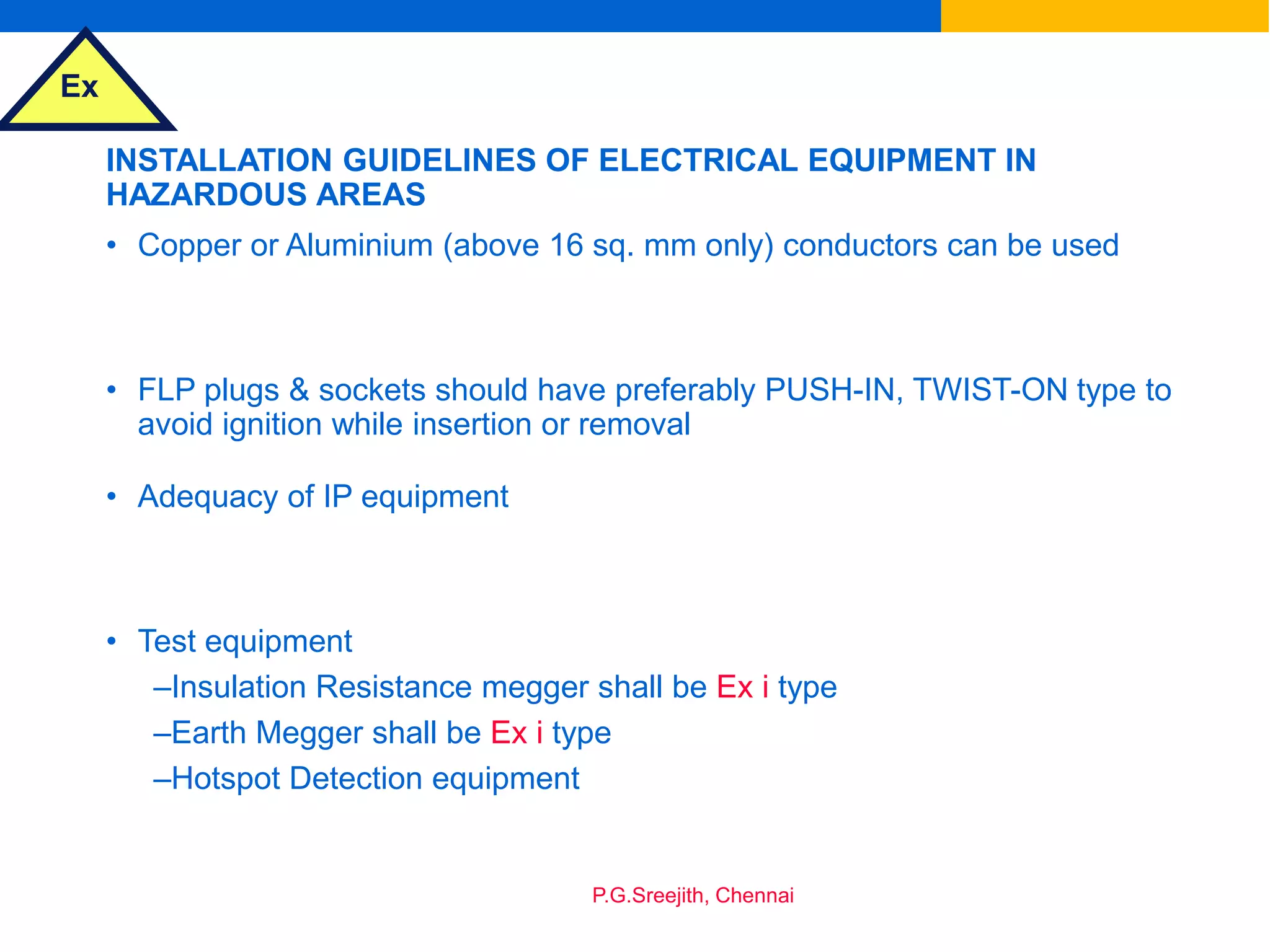 Ex
P.G.Sreejith, Chennai
INSTALLATION GUIDELINES OF ELECTRICAL EQUIPMENT IN
HAZARDOUS AREAS
• Copper or Aluminium (above 16 sq. mm only) conductors can be used
• FLP plugs & sockets should have preferably PUSH-IN, TWIST-ON type to
avoid ignition while insertion or removal
• Adequacy of IP equipment
• Test equipment
–Insulation Resistance megger shall be Ex i type
–Earth Megger shall be Ex i type
–Hotspot Detection equipment
 