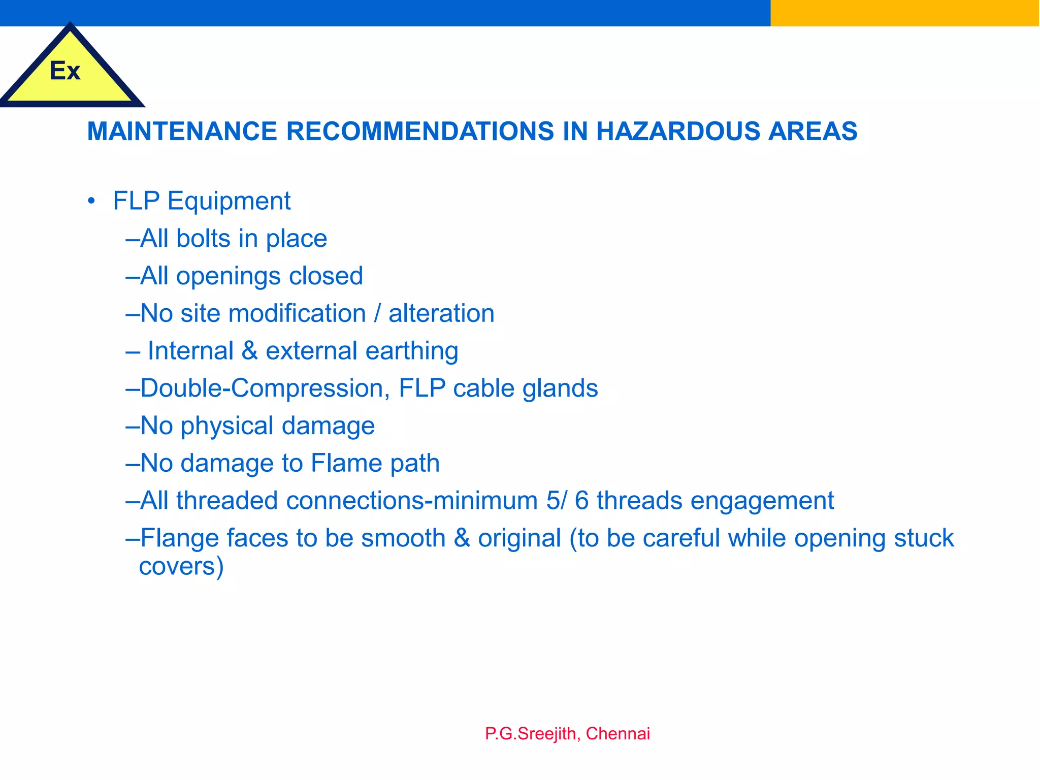 Ex
P.G.Sreejith, Chennai
MAINTENANCE RECOMMENDATIONS IN HAZARDOUS AREAS
• FLP Equipment
–All bolts in place
–All openings closed
–No site modification / alteration
– Internal & external earthing
–Double-Compression, FLP cable glands
–No physical damage
–No damage to Flame path
–All threaded connections-minimum 5/ 6 threads engagement
–Flange faces to be smooth & original (to be careful while opening stuck
covers)
 