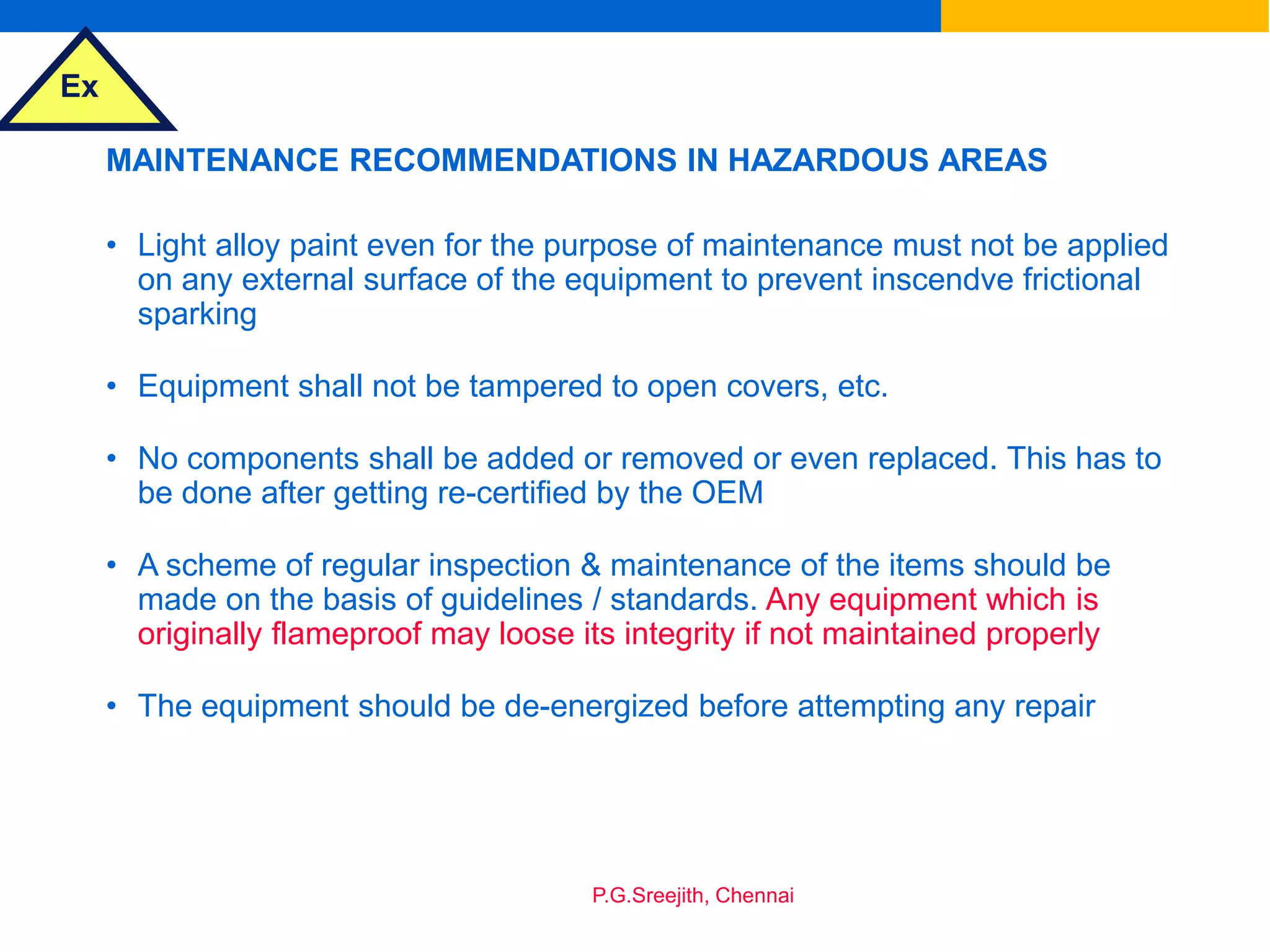 Ex
P.G.Sreejith, Chennai
MAINTENANCE RECOMMENDATIONS IN HAZARDOUS AREAS
• Light alloy paint even for the purpose of maintenance must not be applied
on any external surface of the equipment to prevent inscendve frictional
sparking
• Equipment shall not be tampered to open covers, etc.
• No components shall be added or removed or even replaced. This has to
be done after getting re-certified by the OEM
• A scheme of regular inspection & maintenance of the items should be
made on the basis of guidelines / standards. Any equipment which is
originally flameproof may loose its integrity if not maintained properly
• The equipment should be de-energized before attempting any repair
 