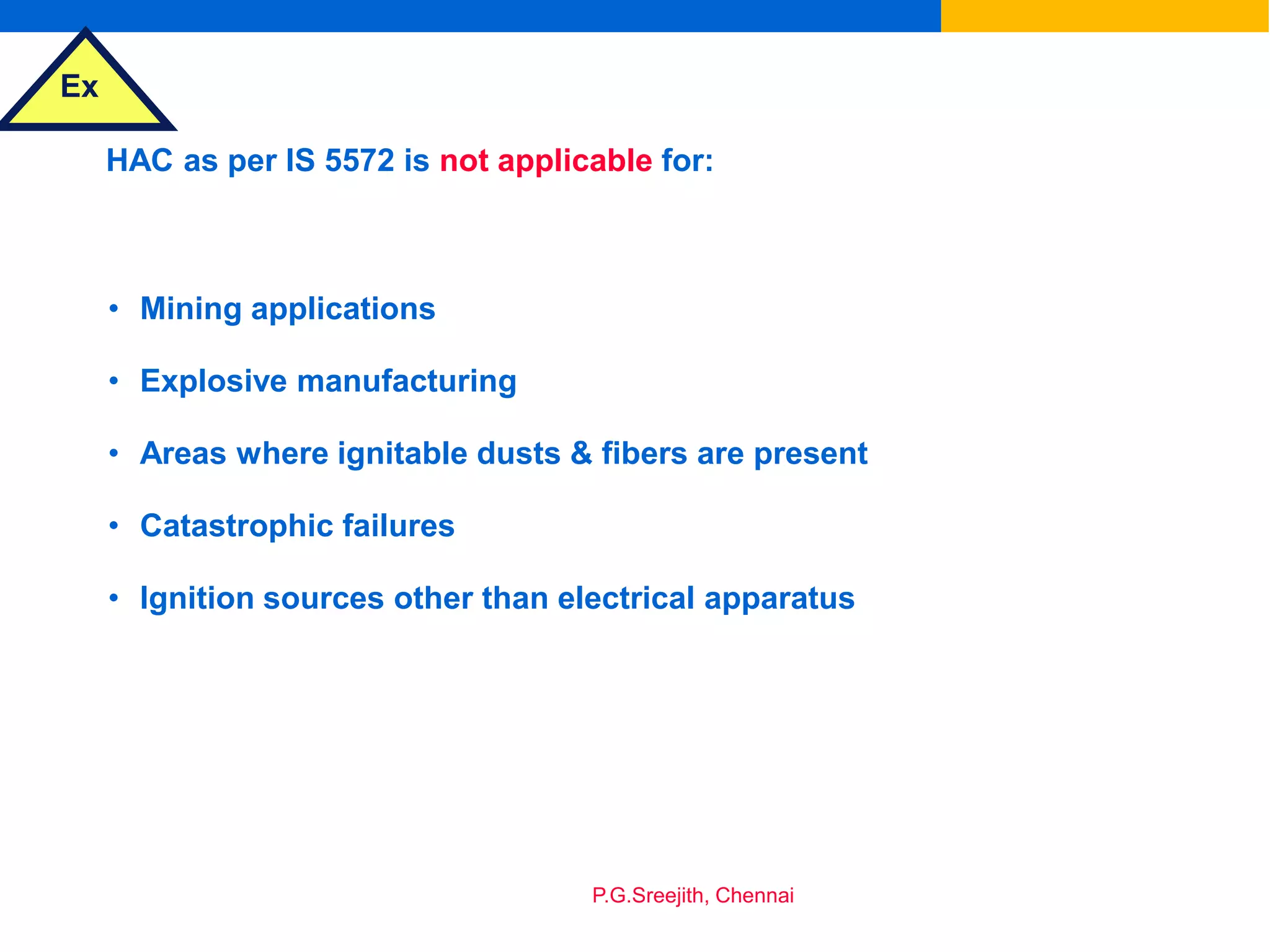 Ex
P.G.Sreejith, Chennai
HAC as per IS 5572 is not applicable for:
• Mining applications
• Explosive manufacturing
• Areas where ignitable dusts & fibers are present
• Catastrophic failures
• Ignition sources other than electrical apparatus
 