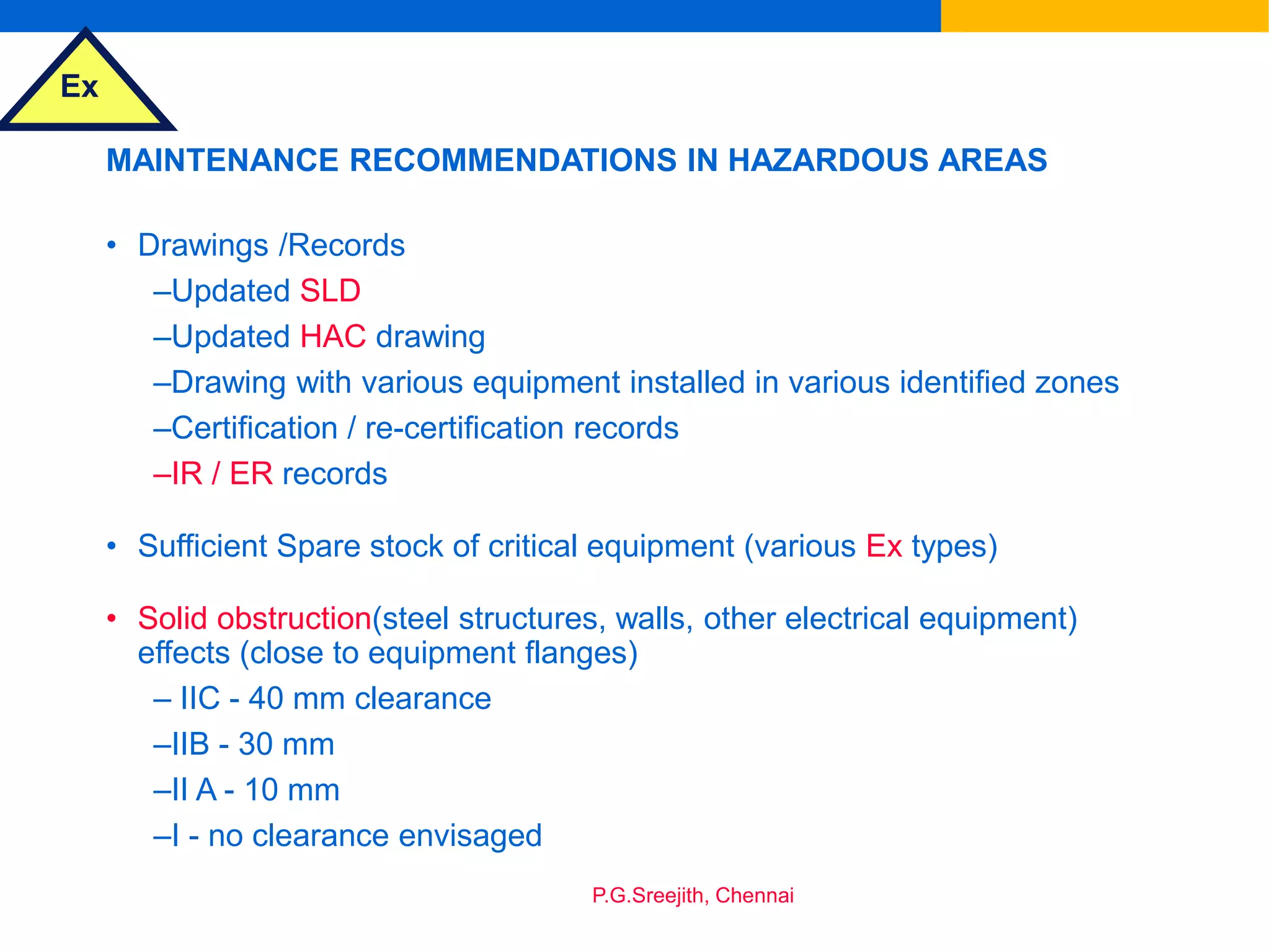 Ex
P.G.Sreejith, Chennai
MAINTENANCE RECOMMENDATIONS IN HAZARDOUS AREAS
• Drawings /Records
–Updated SLD
–Updated HAC drawing
–Drawing with various equipment installed in various identified zones
–Certification / re-certification records
–IR / ER records
• Sufficient Spare stock of critical equipment (various Ex types)
• Solid obstruction(steel structures, walls, other electrical equipment)
effects (close to equipment flanges)
– IIC - 40 mm clearance
–IIB - 30 mm
–II A - 10 mm
–I - no clearance envisaged
 