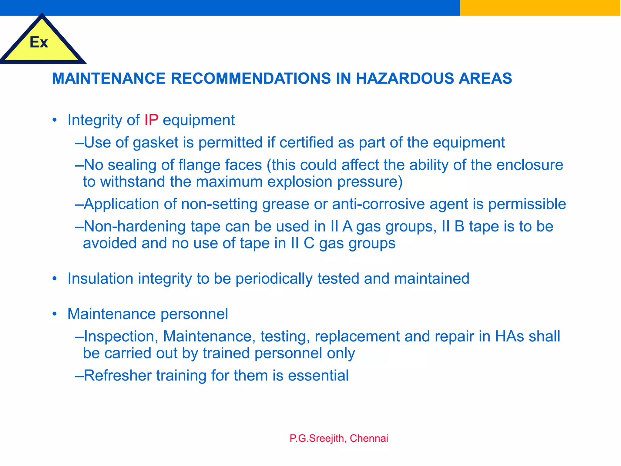 Ex
P.G.Sreejith, Chennai
MAINTENANCE RECOMMENDATIONS IN HAZARDOUS AREAS
• Integrity of IP equipment
–Use of gasket is permitted if certified as part of the equipment
–No sealing of flange faces (this could affect the ability of the enclosure
to withstand the maximum explosion pressure)
–Application of non-setting grease or anti-corrosive agent is permissible
–Non-hardening tape can be used in II A gas groups, II B tape is to be
avoided and no use of tape in II C gas groups
• Insulation integrity to be periodically tested and maintained
• Maintenance personnel
–Inspection, Maintenance, testing, replacement and repair in HAs shall
be carried out by trained personnel only
–Refresher training for them is essential
 
