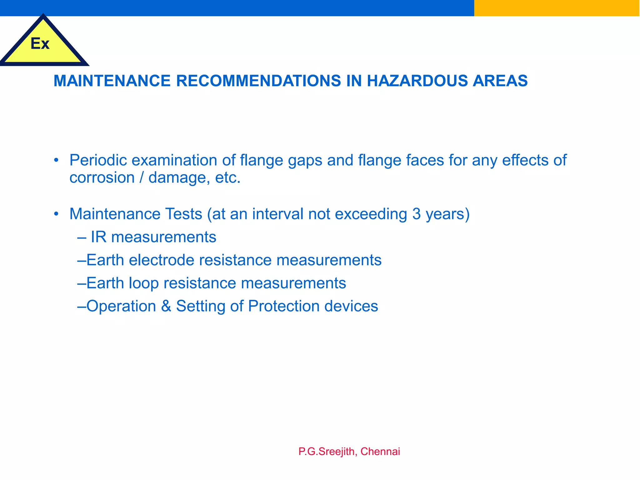 Ex
P.G.Sreejith, Chennai
MAINTENANCE RECOMMENDATIONS IN HAZARDOUS AREAS
• Periodic examination of flange gaps and flange faces for any effects of
corrosion / damage, etc.
• Maintenance Tests (at an interval not exceeding 3 years)
– IR measurements
–Earth electrode resistance measurements
–Earth loop resistance measurements
–Operation & Setting of Protection devices
 