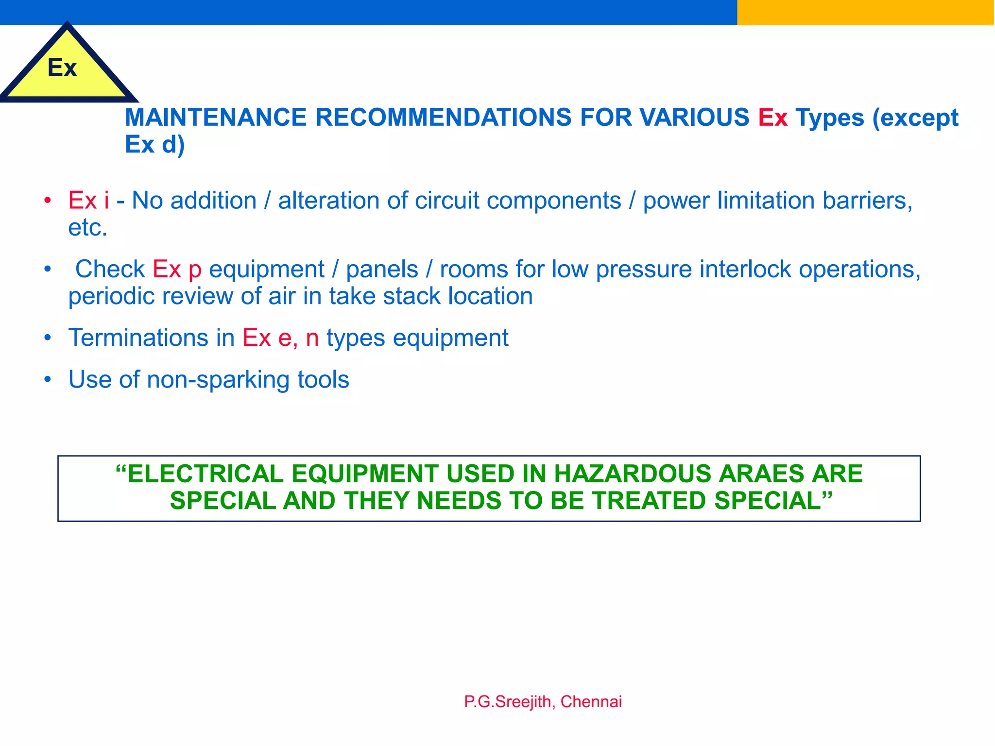 Ex
P.G.Sreejith, Chennai
MAINTENANCE RECOMMENDATIONS FOR VARIOUS Ex Types (except
Ex d)
• Ex i - No addition / alteration of circuit components / power limitation barriers,
etc.
• Check Ex p equipment / panels / rooms for low pressure interlock operations,
periodic review of air in take stack location
• Terminations in Ex e, n types equipment
• Use of non-sparking tools
“ELECTRICAL EQUIPMENT USED IN HAZARDOUS ARAES ARE
SPECIAL AND THEY NEEDS TO BE TREATED SPECIAL”
 