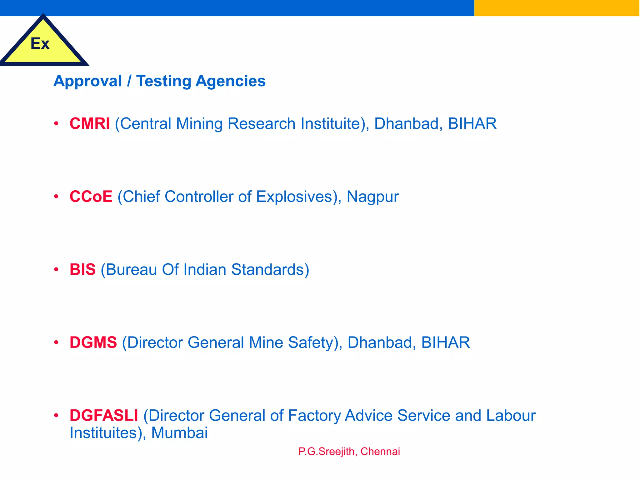 Ex
P.G.Sreejith, Chennai
Approval / Testing Agencies
• CMRI (Central Mining Research Instituite), Dhanbad, BIHAR
• CCoE (Chief Controller of Explosives), Nagpur
• BIS (Bureau Of Indian Standards)
• DGMS (Director General Mine Safety), Dhanbad, BIHAR
• DGFASLI (Director General of Factory Advice Service and Labour
Instituites), Mumbai
 