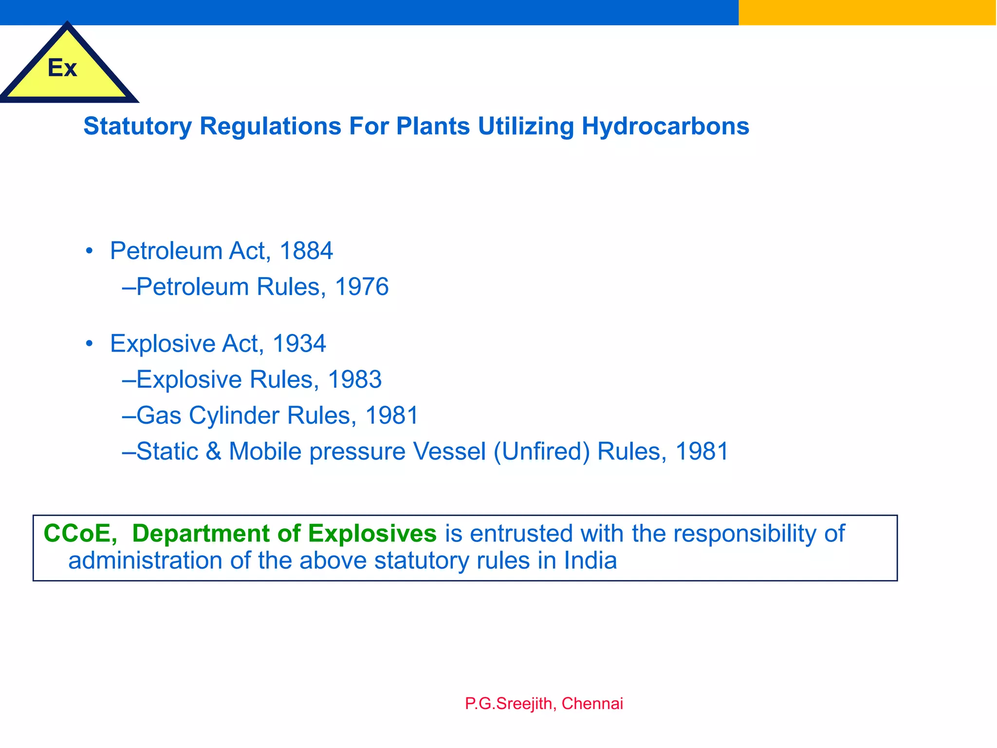 Ex
P.G.Sreejith, Chennai
Statutory Regulations For Plants Utilizing Hydrocarbons
• Petroleum Act, 1884
–Petroleum Rules, 1976
• Explosive Act, 1934
–Explosive Rules, 1983
–Gas Cylinder Rules, 1981
–Static & Mobile pressure Vessel (Unfired) Rules, 1981
CCoE, Department of Explosives is entrusted with the responsibility of
administration of the above statutory rules in India
 