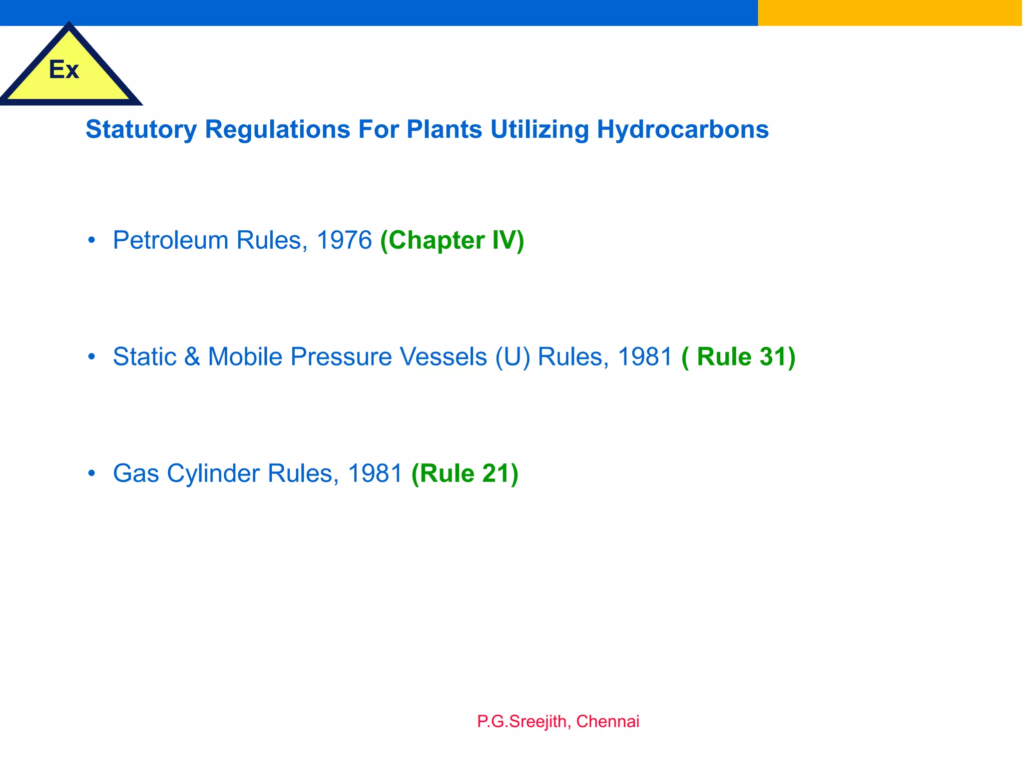 Ex
P.G.Sreejith, Chennai
Statutory Regulations For Plants Utilizing Hydrocarbons
• Petroleum Rules, 1976 (Chapter IV)
• Static & Mobile Pressure Vessels (U) Rules, 1981 ( Rule 31)
• Gas Cylinder Rules, 1981 (Rule 21)
 