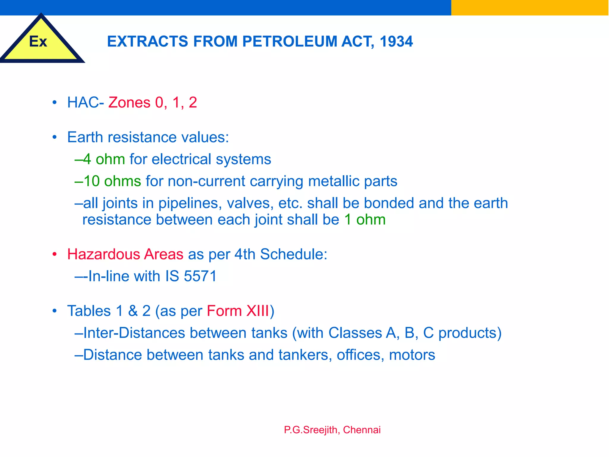 Ex
P.G.Sreejith, Chennai
EXTRACTS FROM PETROLEUM ACT, 1934
• HAC- Zones 0, 1, 2
• Earth resistance values:
–4 ohm for electrical systems
–10 ohms for non-current carrying metallic parts
–all joints in pipelines, valves, etc. shall be bonded and the earth
resistance between each joint shall be 1 ohm
• Hazardous Areas as per 4th Schedule:
–-In-line with IS 5571
• Tables 1 & 2 (as per Form XIII)
–Inter-Distances between tanks (with Classes A, B, C products)
–Distance between tanks and tankers, offices, motors
 