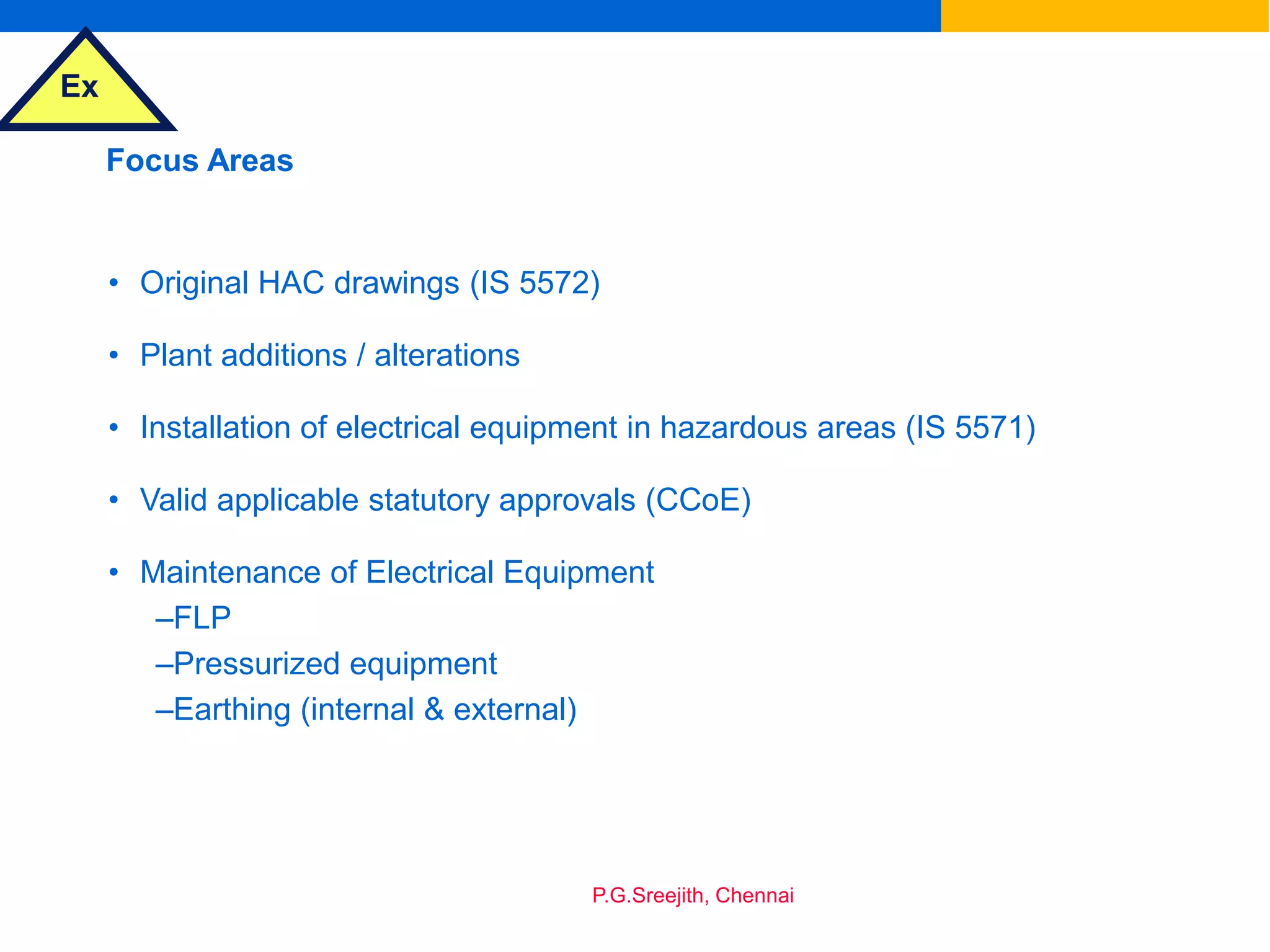 Ex
P.G.Sreejith, Chennai
Focus Areas
• Original HAC drawings (IS 5572)
• Plant additions / alterations
• Installation of electrical equipment in hazardous areas (IS 5571)
• Valid applicable statutory approvals (CCoE)
• Maintenance of Electrical Equipment
–FLP
–Pressurized equipment
–Earthing (internal & external)
 