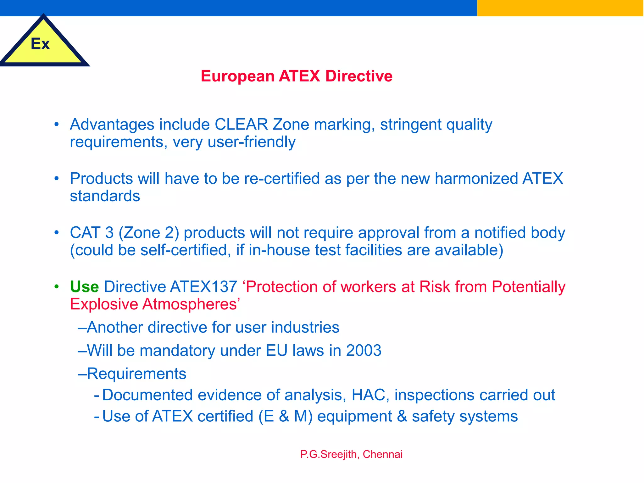Ex
P.G.Sreejith, Chennai
European ATEX Directive
• Advantages include CLEAR Zone marking, stringent quality
requirements, very user-friendly
• Products will have to be re-certified as per the new harmonized ATEX
standards
• CAT 3 (Zone 2) products will not require approval from a notified body
(could be self-certified, if in-house test facilities are available)
• Use Directive ATEX137 ‘Protection of workers at Risk from Potentially
Explosive Atmospheres’
–Another directive for user industries
–Will be mandatory under EU laws in 2003
–Requirements
- Documented evidence of analysis, HAC, inspections carried out
- Use of ATEX certified (E & M) equipment & safety systems
 