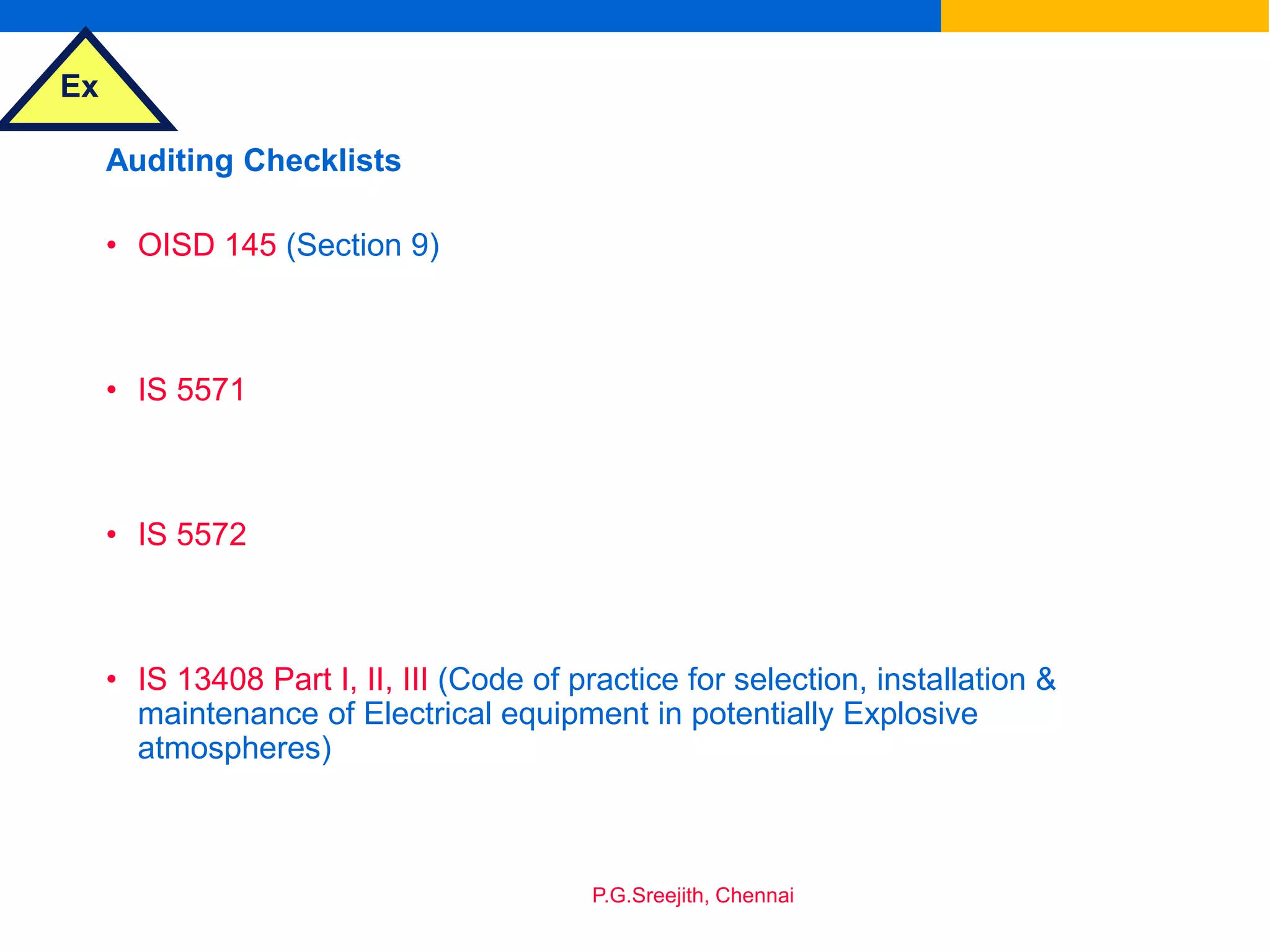 Ex
P.G.Sreejith, Chennai
Auditing Checklists
• OISD 145 (Section 9)
• IS 5571
• IS 5572
• IS 13408 Part I, II, III (Code of practice for selection, installation &
maintenance of Electrical equipment in potentially Explosive
atmospheres)
 