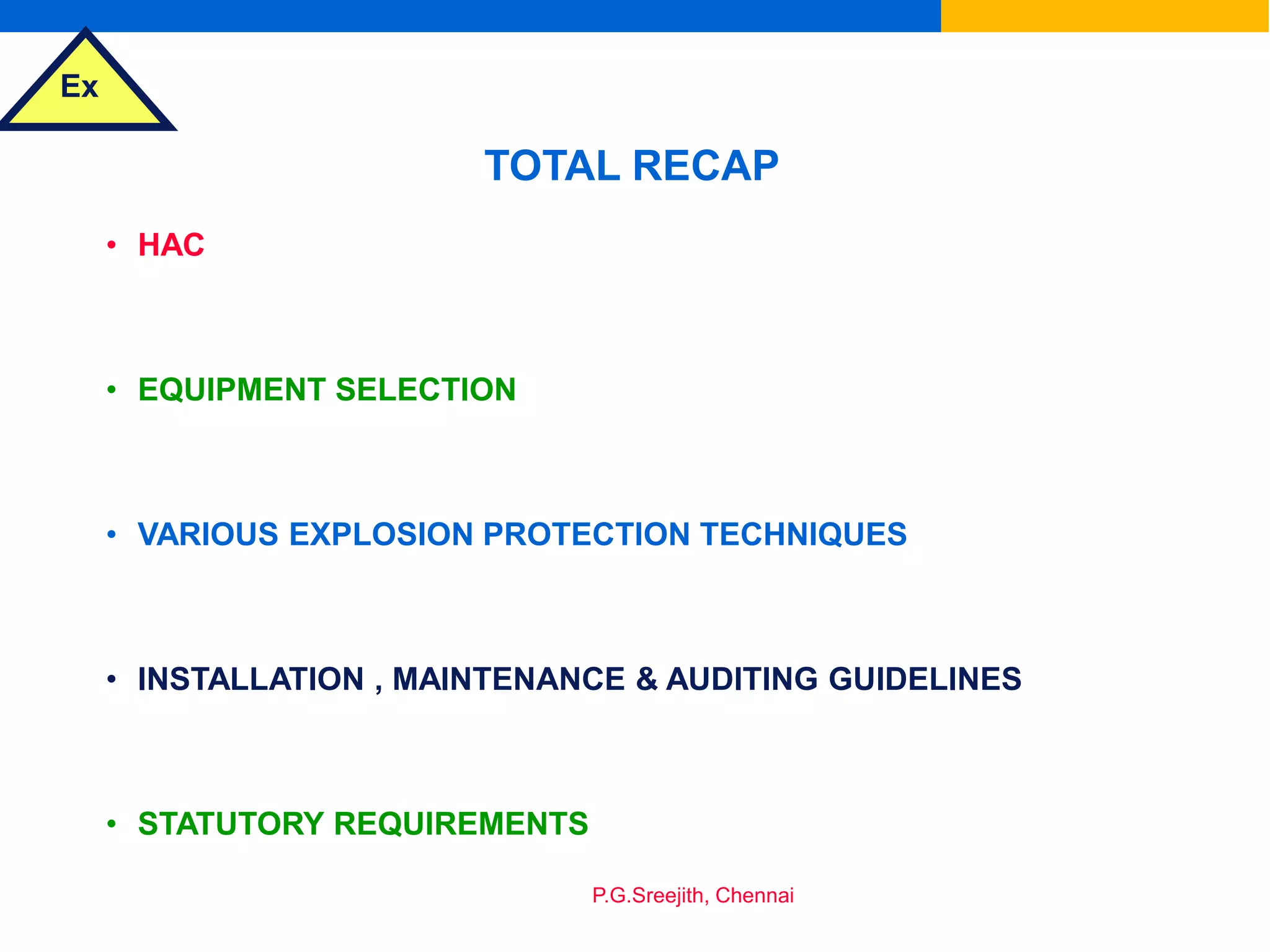 Ex
P.G.Sreejith, Chennai
TOTAL RECAP
• HAC
• EQUIPMENT SELECTION
• VARIOUS EXPLOSION PROTECTION TECHNIQUES
• INSTALLATION , MAINTENANCE & AUDITING GUIDELINES
• STATUTORY REQUIREMENTS
 