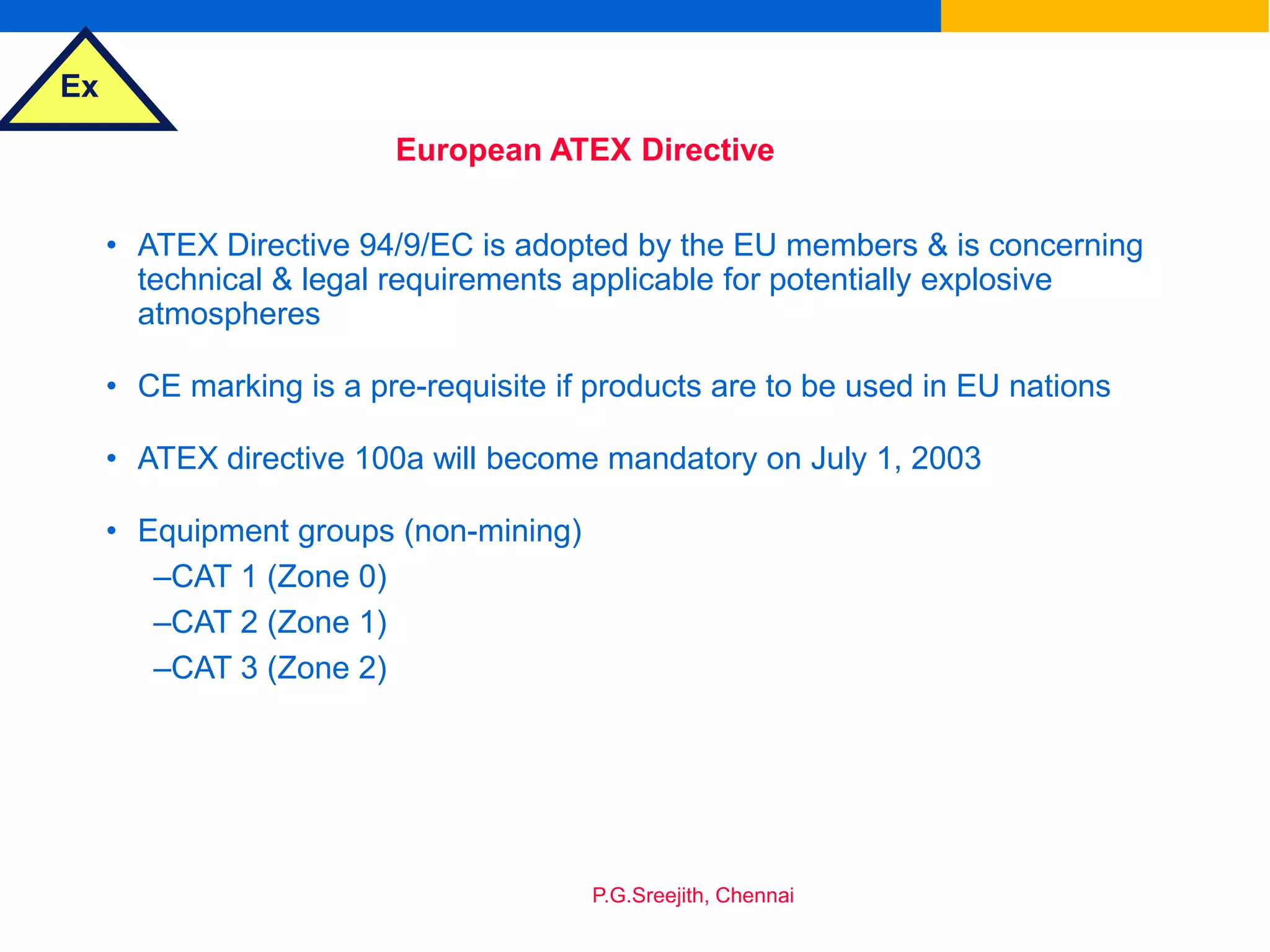 Ex
P.G.Sreejith, Chennai
European ATEX Directive
• ATEX Directive 94/9/EC is adopted by the EU members & is concerning
technical & legal requirements applicable for potentially explosive
atmospheres
• CE marking is a pre-requisite if products are to be used in EU nations
• ATEX directive 100a will become mandatory on July 1, 2003
• Equipment groups (non-mining)
–CAT 1 (Zone 0)
–CAT 2 (Zone 1)
–CAT 3 (Zone 2)
 