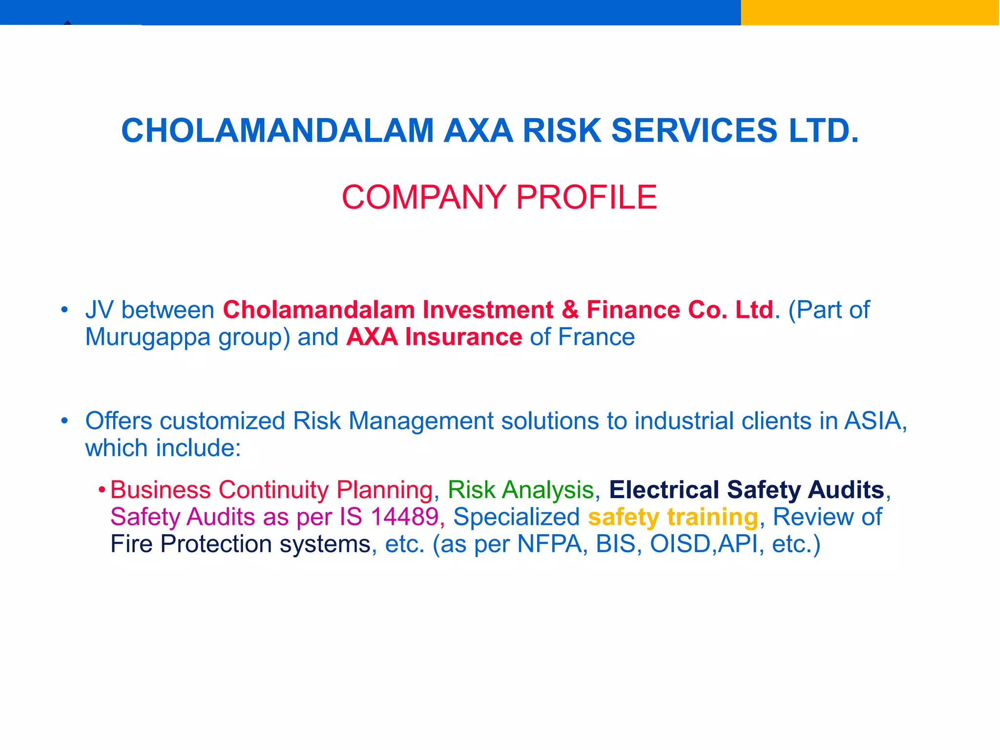Ex
P.G.Sreejith, Chennai
CHOLAMANDALAM AXA RISK SERVICES LTD.
COMPANY PROFILE
• JV between Cholamandalam Investment & Finance Co. Ltd. (Part of
Murugappa group) and AXA Insurance of France
• Offers customized Risk Management solutions to industrial clients in ASIA,
which include:
• Business Continuity Planning, Risk Analysis, Electrical Safety Audits,
Safety Audits as per IS 14489, Specialized safety training, Review of
Fire Protection systems, etc. (as per NFPA, BIS, OISD,API, etc.)
 