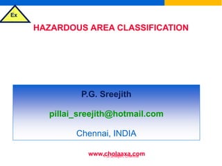 Ex
P.G.Sreejith, Chennai
HAZARDOUS AREA CLASSIFICATION
&
SELECTION OF ELECTRICAL EQUIPMENT
FOR FLAMMABLE ATMOSPHERES
P.G. Sreejith
pillai_sreejith@hotmail.com
Chennai, INDIA
www.cholaaxa.com
 
