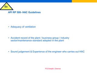 Ex
P.G.Sreejith, Chennai
API RP 500- HAC Guidelines
• Adequacy of ventilation
• Accident record of the plant / business group / industry
sector/maintenance standard adopted in the plant
• Sound judgement & Experience of the engineer who carries out HAC
 