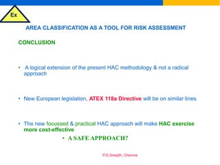 Ex
P.G.Sreejith, Chennai
AREA CLASSIFICATION AS A TOOL FOR RISK ASSESSMENT
CONCLUSION
• A logical extension of the present HAC methodology & not a radical
approach
• New European legislation, ATEX 118a Directive will be on similar lines
• The new focussed & practical HAC approach will make HAC exercise
more cost-effective
• A SAFE APPROACH?
 