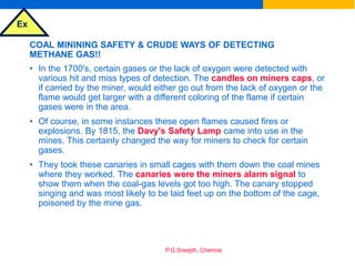 Ex
P.G.Sreejith, Chennai
COAL MININING SAFETY & CRUDE WAYS OF DETECTING
METHANE GAS!!
• In the 1700's, certain gases or the lack of oxygen were detected with
various hit and miss types of detection. The candles on miners caps, or
if carried by the miner, would either go out from the lack of oxygen or the
flame would get larger with a different coloring of the flame if certain
gases were in the area.
• Of course, in some instances these open flames caused fires or
explosions. By 1815, the Davy's Safety Lamp came into use in the
mines. This certainly changed the way for miners to check for certain
gases.
• They took these canaries in small cages with them down the coal mines
where they worked. The canaries were the miners alarm signal to
show them when the coal-gas levels got too high. The canary stopped
singing and was most likely to be laid feet up on the bottom of the cage,
poisoned by the mine gas.
 