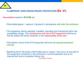 Ex
P.G.Sreejith, Chennai
FLAMPROOF (EXPLOSION-PROOF) PROTECTION (Ex ‘d’)
Assumptions based in IS 2148 are:
•Flammable gases / vapours, if present in atmosphere will enter the enclosure
•The apparatus will be selected, installed, operated and maintained within the
acceptable ratings. The maintenance and use of FLP equipment shall be so
that its safety will not be impaired, is the responsibility of the user
•The electric circuit of the FLP equipment will have all required protection
devices
•Sparking which will ignite a flammable gas or vapour, may occur at any part of
the equipment contained in the enclosure in normal operation due to an
internal fault due to insulation failure, etc.
 