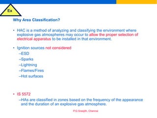 Ex
P.G.Sreejith, Chennai
Why Area Classification?
• HAC is a method of analyzing and classifying the environment where
explosive gas atmospheres may occur to allow the proper selection of
electrical apparatus to be installed in that environment.
• Ignition sources not considered
–ESD
–Sparks
–Lightning
–Flames/Fires
–Hot surfaces
• IS 5572
–HAs are classified in zones based on the frequency of the appearance
and the duration of an explosive gas atmosphere.
 