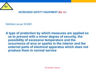 Ex
P.G.Sreejith, Chennai
INCREASED SAFETY EQUIPMENT (Ex ‘e’)
Definition as per IS 6381
A type of protection by which measures are applied so
as to prevent with a minor degree of security, the
possibility of excessive temperature and the
occurrence of arcs or sparks in the interior and the
external parts of electrical apparatus which does not
produce them in normal service
 