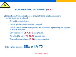 Ex
P.G.Sreejith, Chennai
INCREASED SAFETY EQUIPMENT (Ex ‘e’)
Stringiest construction methods to ensure that no sparks, excessive
temperature are produced
•Careful terminal design
•Use of good quality insulation material
•Use of special materials to protect the enclosure against impact, ingress
of dust & moisture
•Can be used for I, II A, B, C gas groups
•Permitted for us in T1, T2, T3 classes only
•Terminal with minimum IP 54 ingress protection
EX d typical marking: EEx e IIA T3
 